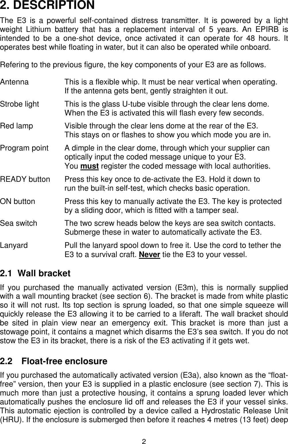 22. DESCRIPTIONThe E3 is a powerful self-contained distress transmitter. It is powered by a lightweight Lithium battery that has a replacement interval of 5 years. An EPIRB isintended to be a one-shot device, once activated it can operate for 48 hours. Itoperates best while floating in water, but it can also be operated while onboard.Refering to the previous figure, the key components of your E3 are as follows.Antenna This is a flexible whip. It must be near vertical when operating.If the antenna gets bent, gently straighten it out.Strobe light This is the glass U-tube visible through the clear lens dome.When the E3 is activated this will flash every few seconds.Red lamp Visible through the clear lens dome at the rear of the E3.This stays on or flashes to show you which mode you are in.Program point A dimple in the clear dome, through which your supplier canoptically input the coded message unique to your E3.You must register the coded message with local authorities.READY button Press this key once to de-activate the E3. Hold it down torun the built-in self-test, which checks basic operation.ON button Press this key to manually activate the E3. The key is protectedby a sliding door, which is fitted with a tamper seal.Sea switch The two screw heads below the keys are sea switch contacts.Submerge these in water to automatically activate the E3.Lanyard Pull the lanyard spool down to free it. Use the cord to tether theE3 to a survival craft. Never tie the E3 to your vessel.2.1  Wall bracketIf you purchased the manually activated version (E3m), this is normally suppliedwith a wall mounting bracket (see section 6). The bracket is made from white plasticso it will not rust. Its top section is sprung loaded, so that one simple squeeze willquickly release the E3 allowing it to be carried to a liferaft. The wall bracket shouldbe sited in plain view near an emergency exit. This bracket is more than just astowage point, it contains a magnet which disarms the E3’s sea switch. If you do notstow the E3 in its bracket, there is a risk of the E3 activating if it gets wet.2.2 Float-free enclosureIf you purchased the automatically activated version (E3a), also known as the “float-free” version, then your E3 is supplied in a plastic enclosure (see section 7). This ismuch more than just a protective housing, it contains a sprung loaded lever whichautomatically pushes the enclosure lid off and releases the E3 if your vessel sinks.This automatic ejection is controlled by a device called a Hydrostatic Release Unit(HRU). If the enclosure is submerged then before it reaches 4 metres (13 feet) deep