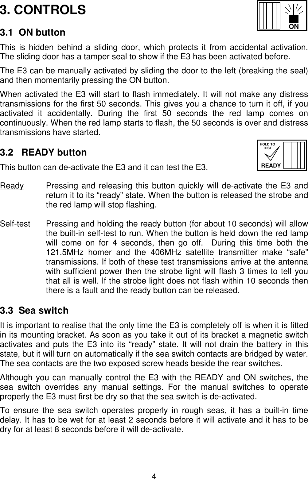 4READYHOLD TOTESTON3. CONTROLS3.1  ON buttonThis is hidden behind a sliding door, which protects it from accidental activation.The sliding door has a tamper seal to show if the E3 has been activated before.The E3 can be manually activated by sliding the door to the left (breaking the seal)and then momentarily pressing the ON button.When activated the E3 will start to flash immediately. It will not make any distresstransmissions for the first 50 seconds. This gives you a chance to turn it off, if youactivated it accidentally. During the first 50 seconds the red lamp comes oncontinuously. When the red lamp starts to flash, the 50 seconds is over and distresstransmissions have started.3.2   READY buttonThis button can de-activate the E3 and it can test the E3.Ready Pressing and releasing this button quickly will de-activate the E3 andreturn it to its “ready” state. When the button is released the strobe andthe red lamp will stop flashing.Self-test Pressing and holding the ready button (for about 10 seconds) will allowthe built-in self-test to run. When the button is held down the red lampwill come on for 4 seconds, then go off.  During this time both the121.5MHz homer and the 406MHz satellite transmitter make “safe”transmissions. If both of these test transmissions arrive at the antennawith sufficient power then the strobe light will flash 3 times to tell youthat all is well. If the strobe light does not flash within 10 seconds thenthere is a fault and the ready button can be released.3.3  Sea switchIt is important to realise that the only time the E3 is completely off is when it is fittedin its mounting bracket. As soon as you take it out of its bracket a magnetic switchactivates and puts the E3 into its “ready” state. It will not drain the battery in thisstate, but it will turn on automatically if the sea switch contacts are bridged by water.The sea contacts are the two exposed screw heads beside the rear switches.Although you can manually control the E3 with the READY and ON switches, thesea switch overrides any manual settings. For the manual switches to operateproperly the E3 must first be dry so that the sea switch is de-activated.To ensure the sea switch operates properly in rough seas, it has a built-in timedelay. It has to be wet for at least 2 seconds before it will activate and it has to bedry for at least 8 seconds before it will de-activate.