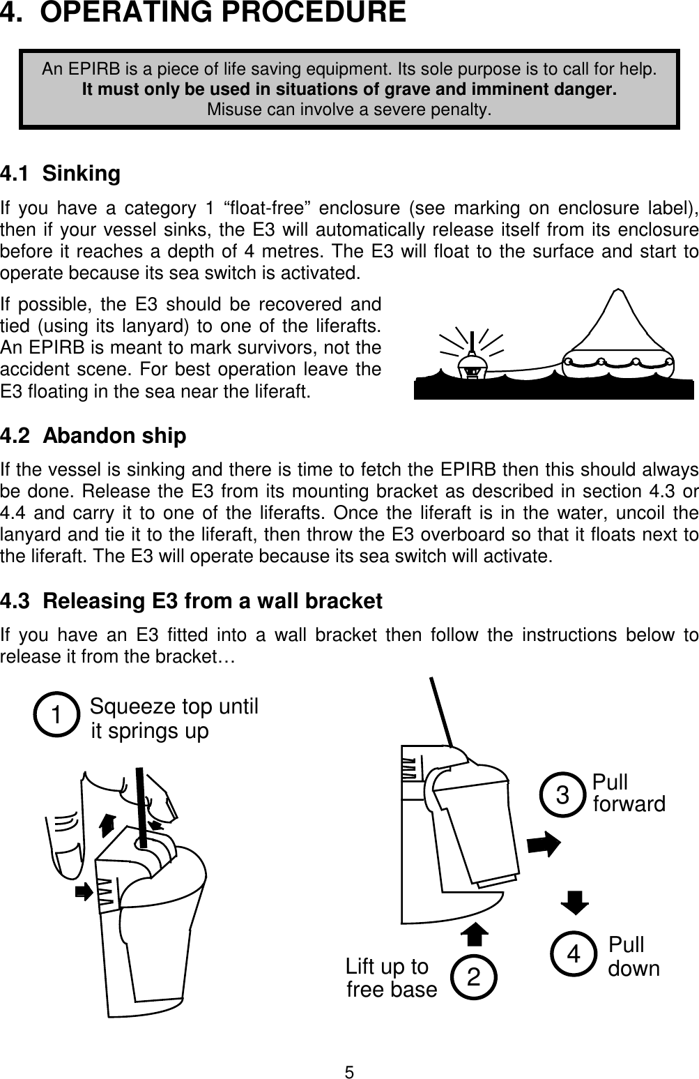 5Squeeze top untilit springs up12Lift up tofree base34Pull  forward  Pull  down 4.  OPERATING PROCEDUREAn EPIRB is a piece of life saving equipment. Its sole purpose is to call for help.It must only be used in situations of grave and imminent danger.Misuse can involve a severe penalty.4.1  SinkingIf you have a category 1 “float-free” enclosure (see marking on enclosure label),then if your vessel sinks, the E3 will automatically release itself from its enclosurebefore it reaches a depth of 4 metres. The E3 will float to the surface and start tooperate because its sea switch is activated.If possible, the E3 should be recovered andtied (using its lanyard) to one of the liferafts.An EPIRB is meant to mark survivors, not theaccident scene. For best operation leave theE3 floating in the sea near the liferaft.4.2  Abandon shipIf the vessel is sinking and there is time to fetch the EPIRB then this should alwaysbe done. Release the E3 from its mounting bracket as described in section 4.3 or4.4 and carry it to one of the liferafts. Once the liferaft is in the water, uncoil thelanyard and tie it to the liferaft, then throw the E3 overboard so that it floats next tothe liferaft. The E3 will operate because its sea switch will activate.4.3  Releasing E3 from a wall bracketIf you have an E3 fitted into a wall bracket then follow the instructions below torelease it from the bracket…