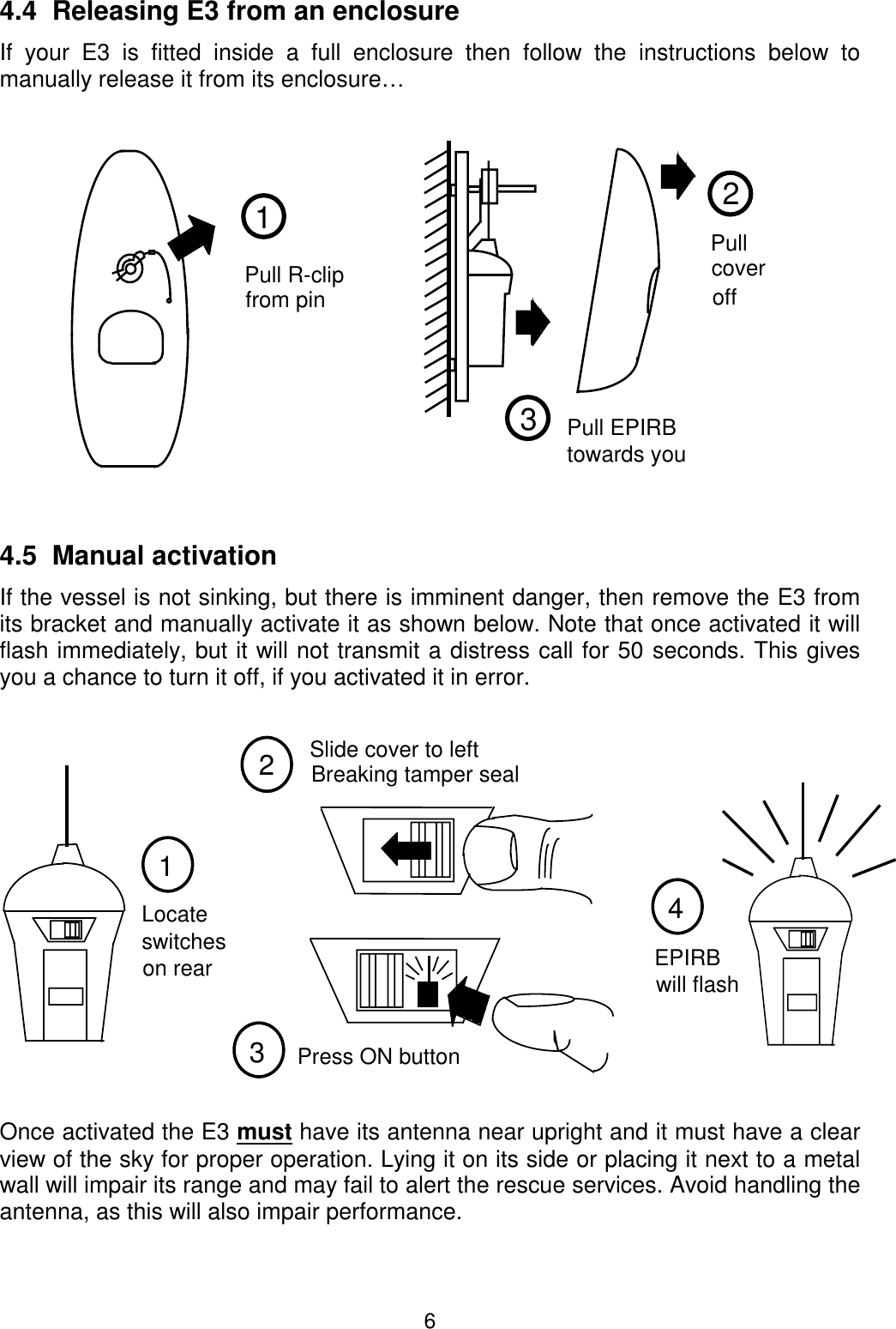 64.4  Releasing E3 from an enclosureIf your E3 is fitted inside a full enclosure then follow the instructions below tomanually release it from its enclosure…4.5  Manual activationIf the vessel is not sinking, but there is imminent danger, then remove the E3 fromits bracket and manually activate it as shown below. Note that once activated it willflash immediately, but it will not transmit a distress call for 50 seconds. This givesyou a chance to turn it off, if you activated it in error.Once activated the E3 must have its antenna near upright and it must have a clearview of the sky for proper operation. Lying it on its side or placing it next to a metalwall will impair its range and may fail to alert the rescue services. Avoid handling theantenna, as this will also impair performance.21Pull R-clipfrom pinPullcoveroff3Pull EPIRBtowards you123switchesLocateon rearPress ON button4EPIRBwill flashSlide cover to leftBreaking tamper seal