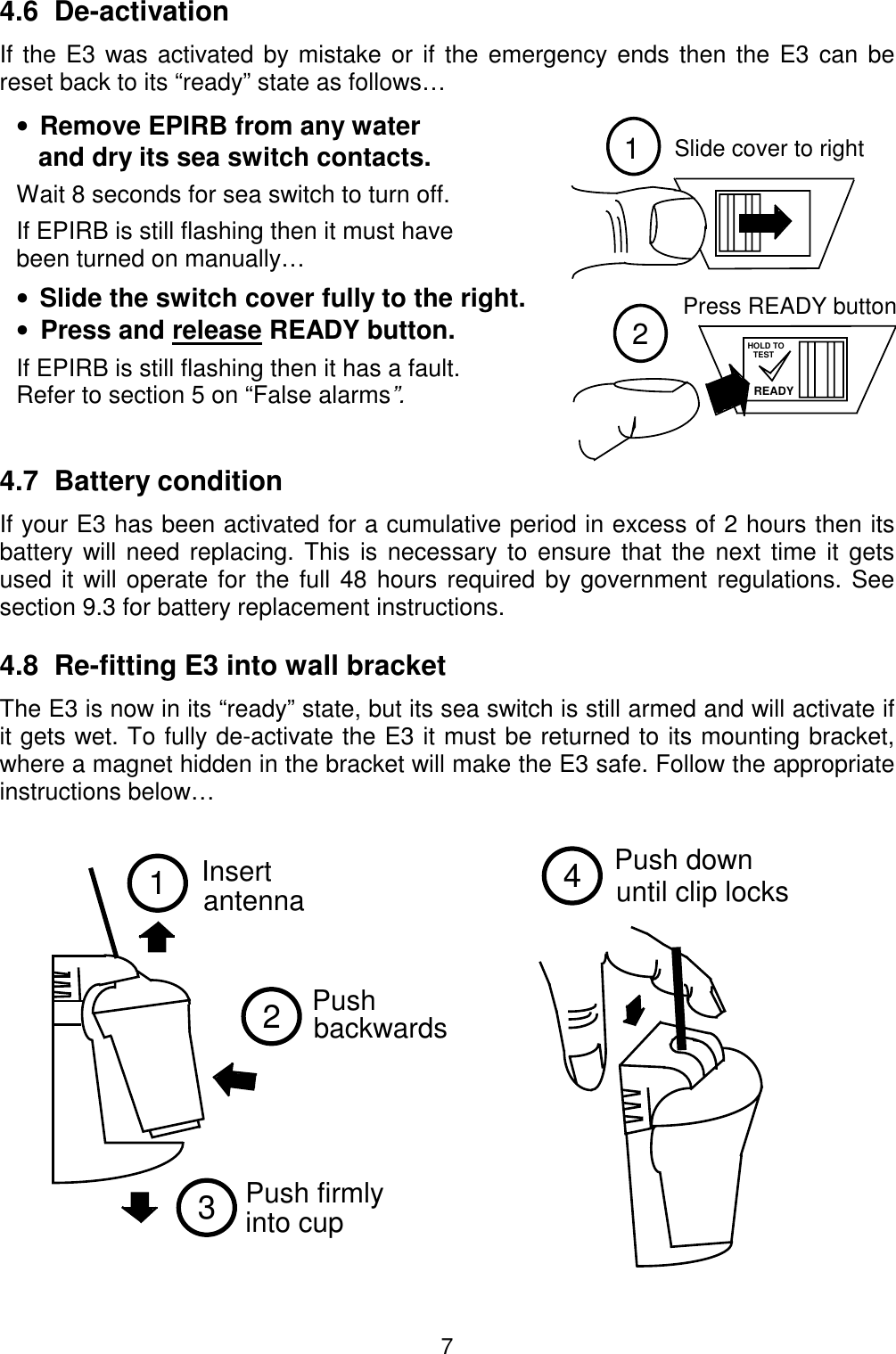 712Slide cover to rightPress READY buttonREADYHOLD TOTEST1Insertantenna23Push  backwards  Push firmly into cup Push downuntil clip locks44.6  De-activationIf the E3 was activated by mistake or if the emergency ends then the E3 can bereset back to its “ready” state as follows…•  Remove EPIRB from any water   and dry its sea switch contacts.Wait 8 seconds for sea switch to turn off.If EPIRB is still flashing then it must havebeen turned on manually…•  Slide the switch cover fully to the right.•  Press and release READY button.If EPIRB is still flashing then it has a fault.Refer to section 5 on “False alarms”.4.7  Battery conditionIf your E3 has been activated for a cumulative period in excess of 2 hours then itsbattery will need replacing. This is necessary to ensure that the next time it getsused it will operate for the full 48 hours required by government regulations. Seesection 9.3 for battery replacement instructions.4.8  Re-fitting E3 into wall bracketThe E3 is now in its “ready” state, but its sea switch is still armed and will activate ifit gets wet. To fully de-activate the E3 it must be returned to its mounting bracket,where a magnet hidden in the bracket will make the E3 safe. Follow the appropriateinstructions below…