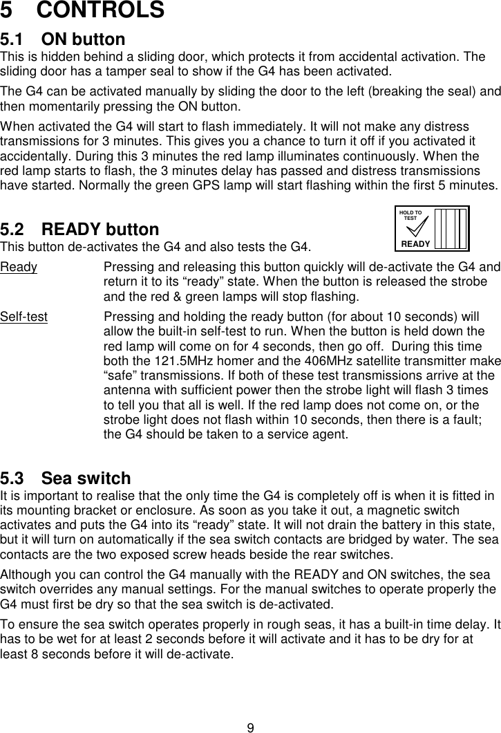 95   CONTROLS5.1  ON buttonThis is hidden behind a sliding door, which protects it from accidental activation. Thesliding door has a tamper seal to show if the G4 has been activated.The G4 can be activated manually by sliding the door to the left (breaking the seal) andthen momentarily pressing the ON button.When activated the G4 will start to flash immediately. It will not make any distresstransmissions for 3 minutes. This gives you a chance to turn it off if you activated itaccidentally. During this 3 minutes the red lamp illuminates continuously. When thered lamp starts to flash, the 3 minutes delay has passed and distress transmissionshave started. Normally the green GPS lamp will start flashing within the first 5 minutes.5.2 READY buttonThis button de-activates the G4 and also tests the G4.Ready Pressing and releasing this button quickly will de-activate the G4 andreturn it to its “ready” state. When the button is released the strobeand the red &amp; green lamps will stop flashing.Self-test Pressing and holding the ready button (for about 10 seconds) willallow the built-in self-test to run. When the button is held down thered lamp will come on for 4 seconds, then go off.  During this timeboth the 121.5MHz homer and the 406MHz satellite transmitter make“safe” transmissions. If both of these test transmissions arrive at theantenna with sufficient power then the strobe light will flash 3 timesto tell you that all is well. If the red lamp does not come on, or thestrobe light does not flash within 10 seconds, then there is a fault;the G4 should be taken to a service agent.5.3  Sea switchIt is important to realise that the only time the G4 is completely off is when it is fitted inits mounting bracket or enclosure. As soon as you take it out, a magnetic switchactivates and puts the G4 into its “ready” state. It will not drain the battery in this state,but it will turn on automatically if the sea switch contacts are bridged by water. The seacontacts are the two exposed screw heads beside the rear switches.Although you can control the G4 manually with the READY and ON switches, the seaswitch overrides any manual settings. For the manual switches to operate properly theG4 must first be dry so that the sea switch is de-activated.To ensure the sea switch operates properly in rough seas, it has a built-in time delay. Ithas to be wet for at least 2 seconds before it will activate and it has to be dry for atleast 8 seconds before it will de-activate.READYHOLD TOTEST