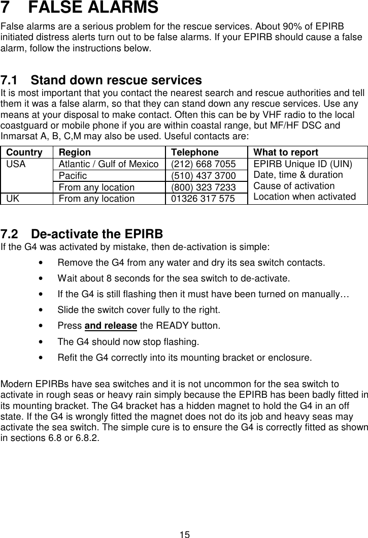 157   FALSE ALARMSFalse alarms are a serious problem for the rescue services. About 90% of EPIRBinitiated distress alerts turn out to be false alarms. If your EPIRB should cause a falsealarm, follow the instructions below.7.1  Stand down rescue servicesIt is most important that you contact the nearest search and rescue authorities and tellthem it was a false alarm, so that they can stand down any rescue services. Use anymeans at your disposal to make contact. Often this can be by VHF radio to the localcoastguard or mobile phone if you are within coastal range, but MF/HF DSC andInmarsat A, B, C,M may also be used. Useful contacts are:Country Region Telephone What to reportAtlantic / Gulf of Mexico (212) 668 7055Pacific (510) 437 3700USAFrom any location (800) 323 7233UK From any location 01326 317 575EPIRB Unique ID (UIN)Date, time &amp; durationCause of activationLocation when activated7.2  De-activate the EPIRBIf the G4 was activated by mistake, then de-activation is simple:•  Remove the G4 from any water and dry its sea switch contacts.•  Wait about 8 seconds for the sea switch to de-activate.•  If the G4 is still flashing then it must have been turned on manually…•  Slide the switch cover fully to the right.• Press and release the READY button.•  The G4 should now stop flashing.•  Refit the G4 correctly into its mounting bracket or enclosure.Modern EPIRBs have sea switches and it is not uncommon for the sea switch toactivate in rough seas or heavy rain simply because the EPIRB has been badly fitted inits mounting bracket. The G4 bracket has a hidden magnet to hold the G4 in an offstate. If the G4 is wrongly fitted the magnet does not do its job and heavy seas mayactivate the sea switch. The simple cure is to ensure the G4 is correctly fitted as shownin sections 6.8 or 6.8.2.