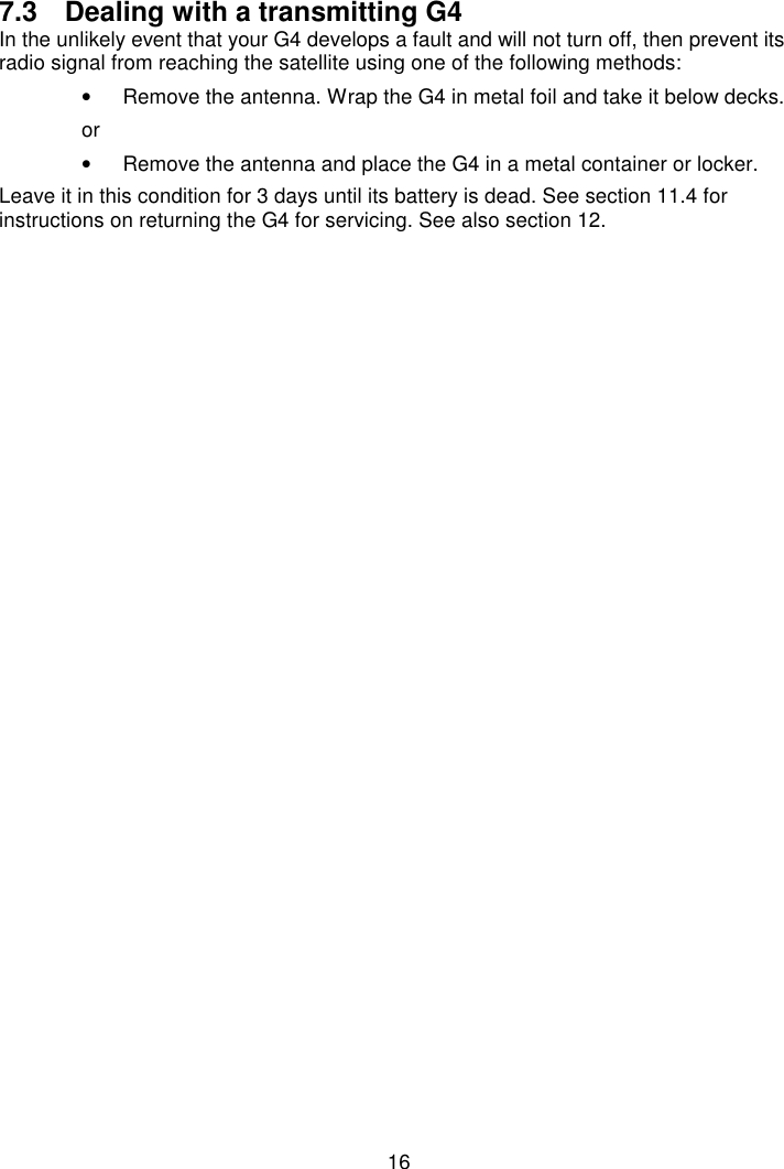 167.3  Dealing with a transmitting G4In the unlikely event that your G4 develops a fault and will not turn off, then prevent itsradio signal from reaching the satellite using one of the following methods:•  Remove the antenna. Wrap the G4 in metal foil and take it below decks.or•  Remove the antenna and place the G4 in a metal container or locker.Leave it in this condition for 3 days until its battery is dead. See section 11.4 forinstructions on returning the G4 for servicing. See also section 12.