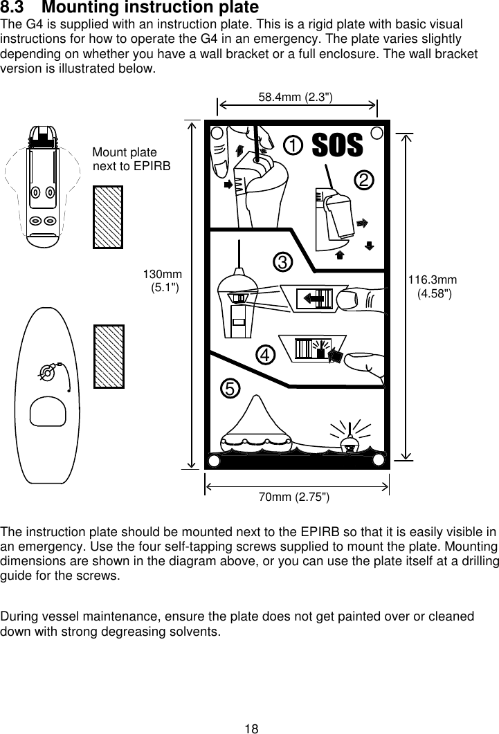 188.3  Mounting instruction plate The G4 is supplied with an instruction plate. This is a rigid plate with basic visualinstructions for how to operate the G4 in an emergency. The plate varies slightlydepending on whether you have a wall bracket or a full enclosure. The wall bracketversion is illustrated below.The instruction plate should be mounted next to the EPIRB so that it is easily visible inan emergency. Use the four self-tapping screws supplied to mount the plate. Mountingdimensions are shown in the diagram above, or you can use the plate itself at a drillingguide for the screws.During vessel maintenance, ensure the plate does not get painted over or cleaneddown with strong degreasing solvents.VRV2134558.4mm (2.3&quot;)70mm (2.75&quot;)130mm(5.1&quot;) 116.3mm(4.58&quot;)Mount platenext to EPIRB