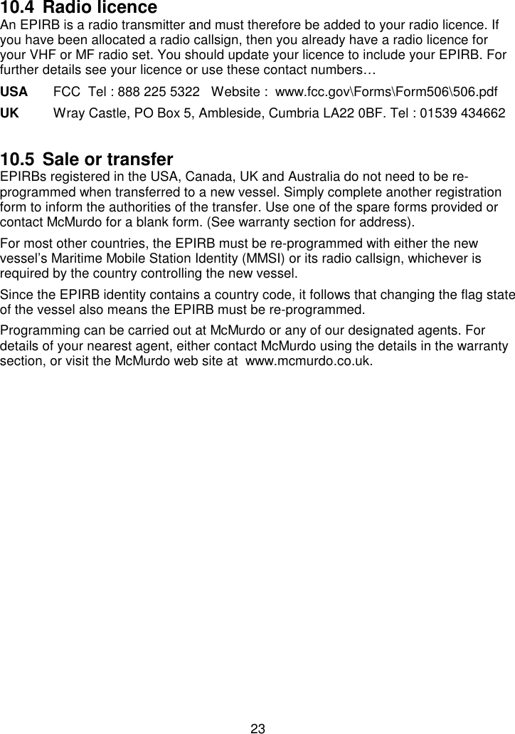 2310.4 Radio licenceAn EPIRB is a radio transmitter and must therefore be added to your radio licence. Ifyou have been allocated a radio callsign, then you already have a radio licence foryour VHF or MF radio set. You should update your licence to include your EPIRB. Forfurther details see your licence or use these contact numbers…USA FCC  Tel : 888 225 5322   Website :  www.fcc.gov\Forms\Form506\506.pdfUK Wray Castle, PO Box 5, Ambleside, Cumbria LA22 0BF. Tel : 01539 43466210.5 Sale or transferEPIRBs registered in the USA, Canada, UK and Australia do not need to be re-programmed when transferred to a new vessel. Simply complete another registrationform to inform the authorities of the transfer. Use one of the spare forms provided orcontact McMurdo for a blank form. (See warranty section for address).For most other countries, the EPIRB must be re-programmed with either the newvessel’s Maritime Mobile Station Identity (MMSI) or its radio callsign, whichever isrequired by the country controlling the new vessel.Since the EPIRB identity contains a country code, it follows that changing the flag stateof the vessel also means the EPIRB must be re-programmed.Programming can be carried out at McMurdo or any of our designated agents. Fordetails of your nearest agent, either contact McMurdo using the details in the warrantysection, or visit the McMurdo web site at  www.mcmurdo.co.uk.