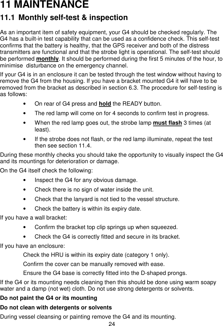 2411 MAINTENANCE11.1 Monthly self-test &amp; inspectionAs an important item of safety equipment, your G4 should be checked regularly. TheG4 has a built-in test capability that can be used as a confidence check. This self-testconfirms that the battery is healthy, that the GPS receiver and both of the distresstransmitters are functional and that the strobe light is operational. The self-test shouldbe performed monthly. It should be performed during the first 5 minutes of the hour, tominimise  disturbance on the emergency channel.If your G4 is in an enclosure it can be tested through the test window without having toremove the G4 from the housing. If you have a bracket mounted G4 it will have to beremoved from the bracket as described in section 6.3. The procedure for self-testing isas follows:•  On rear of G4 press and hold the READY button.•  The red lamp will come on for 4 seconds to confirm test in progress.•  When the red lamp goes out, the strobe lamp must flash 3 times (atleast).•  If the strobe does not flash, or the red lamp illuminate, repeat the testthen see section 11.4.During these monthly checks you should take the opportunity to visually inspect the G4and its mountings for deterioration or damage.On the G4 itself check the following:•  Inspect the G4 for any obvious damage.•  Check there is no sign of water inside the unit.•  Check that the lanyard is not tied to the vessel structure.•  Check the battery is within its expiry date.If you have a wall bracket:•  Confirm the bracket top clip springs up when squeezed.•  Check the G4 is correctly fitted and secure in its bracket.If you have an enclosure:Check the HRU is within its expiry date (category 1 only).Confirm the cover can be manually removed with ease.Ensure the G4 base is correctly fitted into the D-shaped prongs.If the G4 or its mounting needs cleaning then this should be done using warm soapywater and a damp (not wet) cloth. Do not use strong detergents or solvents.Do not paint the G4 or its mountingDo not clean with detergents or solventsDuring vessel cleansing or painting remove the G4 and its mounting.