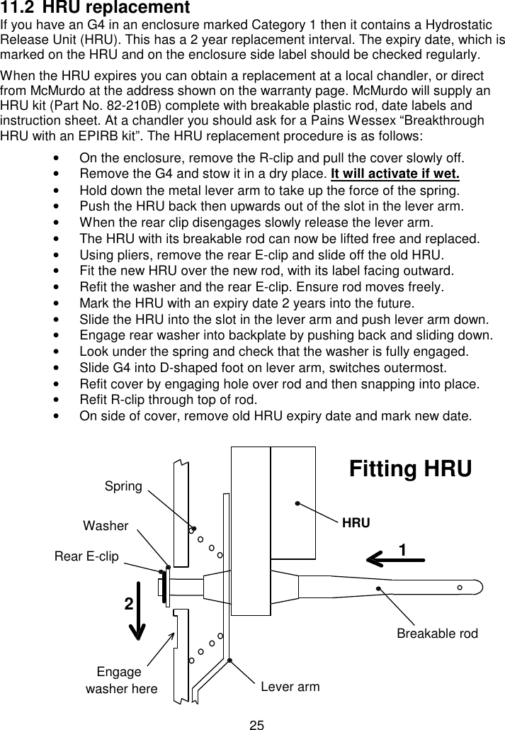 2511.2 HRU replacementIf you have an G4 in an enclosure marked Category 1 then it contains a HydrostaticRelease Unit (HRU). This has a 2 year replacement interval. The expiry date, which ismarked on the HRU and on the enclosure side label should be checked regularly.When the HRU expires you can obtain a replacement at a local chandler, or directfrom McMurdo at the address shown on the warranty page. McMurdo will supply anHRU kit (Part No. 82-210B) complete with breakable plastic rod, date labels andinstruction sheet. At a chandler you should ask for a Pains Wessex “BreakthroughHRU with an EPIRB kit”. The HRU replacement procedure is as follows:•  On the enclosure, remove the R-clip and pull the cover slowly off.•  Remove the G4 and stow it in a dry place. It will activate if wet.•  Hold down the metal lever arm to take up the force of the spring.•  Push the HRU back then upwards out of the slot in the lever arm.•  When the rear clip disengages slowly release the lever arm.•  The HRU with its breakable rod can now be lifted free and replaced.•  Using pliers, remove the rear E-clip and slide off the old HRU.•  Fit the new HRU over the new rod, with its label facing outward.•  Refit the washer and the rear E-clip. Ensure rod moves freely.•  Mark the HRU with an expiry date 2 years into the future.•  Slide the HRU into the slot in the lever arm and push lever arm down.•  Engage rear washer into backplate by pushing back and sliding down.•  Look under the spring and check that the washer is fully engaged.•  Slide G4 into D-shaped foot on lever arm, switches outermost.•  Refit cover by engaging hole over rod and then snapping into place.•  Refit R-clip through top of rod.•  On side of cover, remove old HRU expiry date and mark new date.12Breakable rodHRULever armSpringEngagewasher hereRear E-clipFitting HRUWasher