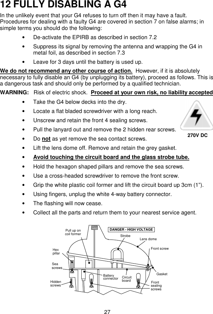 2712 FULLY DISABLING A G4In the unlikely event that your G4 refuses to turn off then it may have a fault.Procedures for dealing with a faulty G4 are covered in section 7 on false alarms; insimple terms you should do the following:•  De-activate the EPIRB as described in section 7.2•  Suppress its signal by removing the antenna and wrapping the G4 inmetal foil, as described in section 7.3•  Leave for 3 days until the battery is used up.We do not recommend any other course of action.  However, if it is absolutelynecessary to fully disable an G4 (by unplugging its battery), proceed as follows. This isa dangerous task and should only be performed by a qualified technician.WARNING:  Risk of electric shock.  Proceed at your own risk, no liability accepted•  Take the G4 below decks into the dry.•  Locate a flat bladed screwdriver with a long reach.•  Unscrew and retain the front 4 sealing screws.•  Pull the lanyard out and remove the 2 hidden rear screws.• Do not as yet remove the sea contact screws.•  Lift the lens dome off. Remove and retain the grey gasket.• Avoid touching the circuit board and the glass strobe tube.•  Hold the hexagon shaped pillars and remove the sea screws.•  Use a cross-headed screwdriver to remove the front screw.•  Grip the white plastic coil former and lift the circuit board up 3cm (1”).•  Using fingers, unplug the white 4-way battery connector.•  The flashing will now cease.•  Collect all the parts and return them to your nearest service agent.StrobeFront screwGasketHiddenscrewsSeascrewsBatteryconnectorDANGER - HIGH VOLTAGEsealingscrewsFrontpillarHexPull up oncoil formerLens domeCircuitboard270V DC