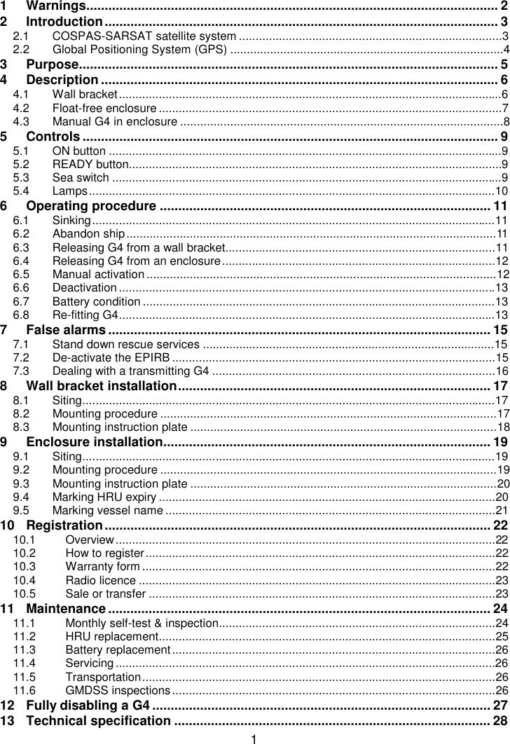 11 Warnings................................................................................................................ 22 Introduction........................................................................................................... 32.1 COSPAS-SARSAT satellite system ...............................................................................32.2 Global Positioning System (GPS) ..................................................................................43 Purpose.................................................................................................................. 54 Description ............................................................................................................ 64.1 Wall bracket...................................................................................................................64.2 Float-free enclosure.......................................................................................................74.3 Manual G4 in enclosure .................................................................................................85 Controls ................................................................................................................. 95.1 ON button ......................................................................................................................95.2 READY button................................................................................................................95.3 Sea switch .....................................................................................................................95.4 Lamps..........................................................................................................................106 Operating procedure .......................................................................................... 116.1 Sinking.........................................................................................................................116.2 Abandon ship...............................................................................................................116.3 Releasing G4 from a wall bracket.................................................................................116.4 Releasing G4 from an enclosure..................................................................................126.5 Manual activation.........................................................................................................126.6 Deactivation.................................................................................................................136.7 Battery condition ..........................................................................................................136.8 Re-fitting G4.................................................................................................................137 False alarms ........................................................................................................ 157.1 Stand down rescue services ........................................................................................157.2 De-activate the EPIRB .................................................................................................157.3 Dealing with a transmitting G4 .....................................................................................168 Wall bracket installation..................................................................................... 178.1 Siting............................................................................................................................178.2 Mounting procedure .....................................................................................................178.3 Mounting instruction plate ............................................................................................189 Enclosure installation......................................................................................... 199.1 Siting............................................................................................................................199.2 Mounting procedure .....................................................................................................199.3 Mounting instruction plate ............................................................................................209.4 Marking HRU expiry .....................................................................................................209.5 Marking vessel name ...................................................................................................2110 Registration......................................................................................................... 2210.1 Overview..................................................................................................................2210.2 How to register.........................................................................................................2210.3 Warranty form ..........................................................................................................2210.4 Radio licence ...........................................................................................................2310.5 Sale or transfer ........................................................................................................2311 Maintenance ........................................................................................................ 2411.1 Monthly self-test &amp; inspection...................................................................................2411.2 HRU replacement.....................................................................................................2511.3 Battery replacement.................................................................................................2611.4 Servicing..................................................................................................................2611.5 Transportation..........................................................................................................2611.6 GMDSS inspections.................................................................................................2612 Fully disabling a G4............................................................................................ 2713 Technical specification ...................................................................................... 28