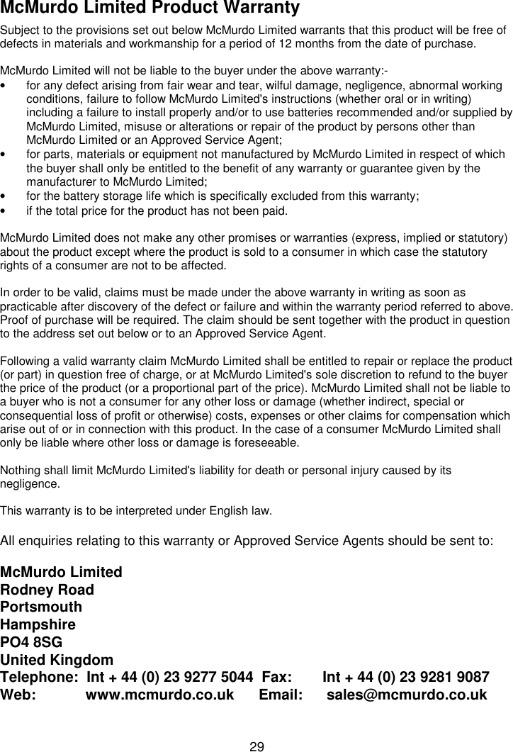 29McMurdo Limited Product WarrantySubject to the provisions set out below McMurdo Limited warrants that this product will be free ofdefects in materials and workmanship for a period of 12 months from the date of purchase.McMurdo Limited will not be liable to the buyer under the above warranty:-•  for any defect arising from fair wear and tear, wilful damage, negligence, abnormal workingconditions, failure to follow McMurdo Limited&apos;s instructions (whether oral or in writing)including a failure to install properly and/or to use batteries recommended and/or supplied byMcMurdo Limited, misuse or alterations or repair of the product by persons other thanMcMurdo Limited or an Approved Service Agent;•  for parts, materials or equipment not manufactured by McMurdo Limited in respect of whichthe buyer shall only be entitled to the benefit of any warranty or guarantee given by themanufacturer to McMurdo Limited;•  for the battery storage life which is specifically excluded from this warranty;•  if the total price for the product has not been paid.McMurdo Limited does not make any other promises or warranties (express, implied or statutory)about the product except where the product is sold to a consumer in which case the statutoryrights of a consumer are not to be affected.In order to be valid, claims must be made under the above warranty in writing as soon aspracticable after discovery of the defect or failure and within the warranty period referred to above.Proof of purchase will be required. The claim should be sent together with the product in questionto the address set out below or to an Approved Service Agent.Following a valid warranty claim McMurdo Limited shall be entitled to repair or replace the product(or part) in question free of charge, or at McMurdo Limited&apos;s sole discretion to refund to the buyerthe price of the product (or a proportional part of the price). McMurdo Limited shall not be liable toa buyer who is not a consumer for any other loss or damage (whether indirect, special orconsequential loss of profit or otherwise) costs, expenses or other claims for compensation whicharise out of or in connection with this product. In the case of a consumer McMurdo Limited shallonly be liable where other loss or damage is foreseeable.Nothing shall limit McMurdo Limited&apos;s liability for death or personal injury caused by itsnegligence.This warranty is to be interpreted under English law.All enquiries relating to this warranty or Approved Service Agents should be sent to:McMurdo LimitedRodney RoadPortsmouthHampshirePO4 8SGUnited KingdomTelephone:  Int + 44 (0) 23 9277 5044  Fax:  Int + 44 (0) 23 9281 9087Web:         www.mcmurdo.co.uk      Email:   sales@mcmurdo.co.uk