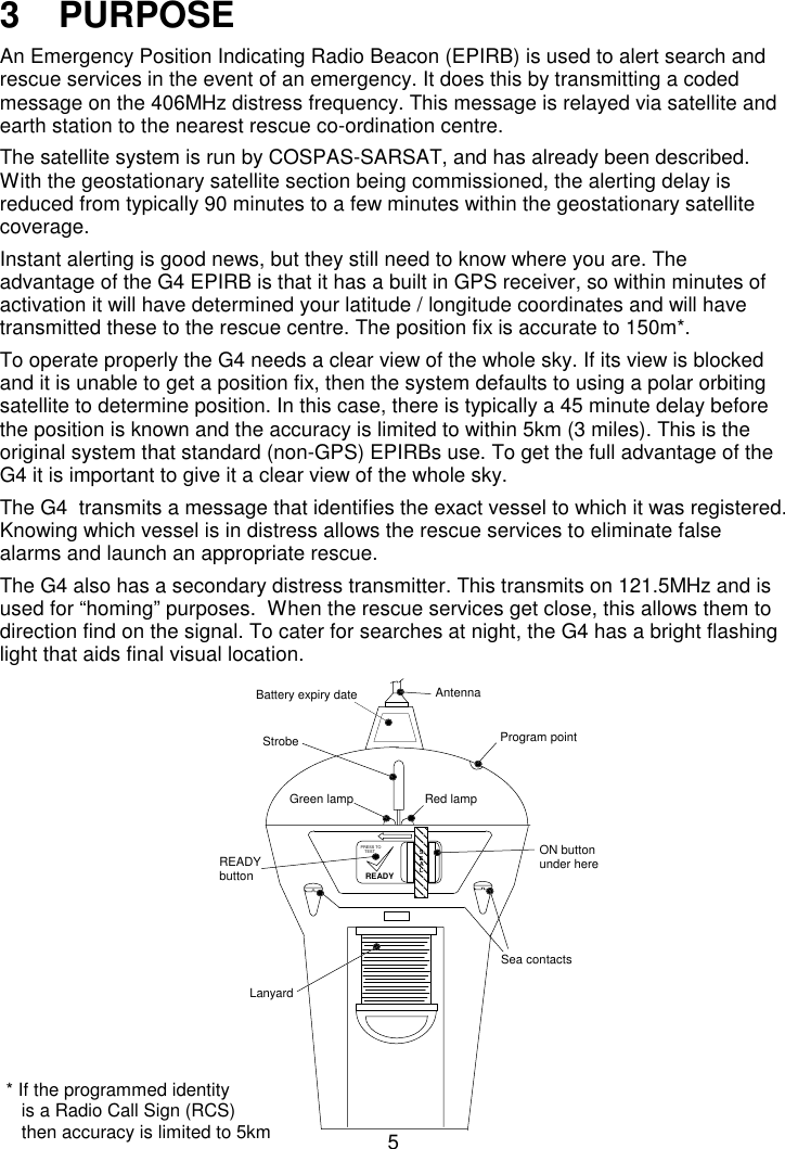 53   PURPOSEAn Emergency Position Indicating Radio Beacon (EPIRB) is used to alert search andrescue services in the event of an emergency. It does this by transmitting a codedmessage on the 406MHz distress frequency. This message is relayed via satellite andearth station to the nearest rescue co-ordination centre.The satellite system is run by COSPAS-SARSAT, and has already been described.With the geostationary satellite section being commissioned, the alerting delay isreduced from typically 90 minutes to a few minutes within the geostationary satellitecoverage.Instant alerting is good news, but they still need to know where you are. Theadvantage of the G4 EPIRB is that it has a built in GPS receiver, so within minutes ofactivation it will have determined your latitude / longitude coordinates and will havetransmitted these to the rescue centre. The position fix is accurate to 150m*.To operate properly the G4 needs a clear view of the whole sky. If its view is blockedand it is unable to get a position fix, then the system defaults to using a polar orbitingsatellite to determine position. In this case, there is typically a 45 minute delay beforethe position is known and the accuracy is limited to within 5km (3 miles). This is theoriginal system that standard (non-GPS) EPIRBs use. To get the full advantage of theG4 it is important to give it a clear view of the whole sky.The G4  transmits a message that identifies the exact vessel to which it was registered.Knowing which vessel is in distress allows the rescue services to eliminate falsealarms and launch an appropriate rescue.The G4 also has a secondary distress transmitter. This transmits on 121.5MHz and isused for “homing” purposes.  When the rescue services get close, this allows them todirection find on the signal. To cater for searches at night, the G4 has a bright flashinglight that aids final visual location.SEALREADYTESTPRESS TOAntennaStrobeGreen lampProgram pointSea contactsLanyardON buttonunder hereREADYbuttonBattery expiry dateRed lamp* If the programmed identity   is a Radio Call Sign (RCS)   then accuracy is limited to 5km