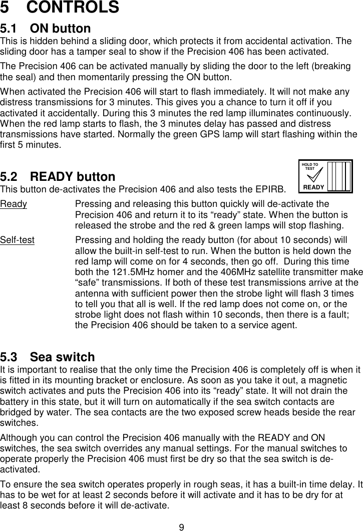 95   CONTROLS5.1  ON buttonThis is hidden behind a sliding door, which protects it from accidental activation. Thesliding door has a tamper seal to show if the Precision 406 has been activated.The Precision 406 can be activated manually by sliding the door to the left (breakingthe seal) and then momentarily pressing the ON button.When activated the Precision 406 will start to flash immediately. It will not make anydistress transmissions for 3 minutes. This gives you a chance to turn it off if youactivated it accidentally. During this 3 minutes the red lamp illuminates continuously.When the red lamp starts to flash, the 3 minutes delay has passed and distresstransmissions have started. Normally the green GPS lamp will start flashing within thefirst 5 minutes.5.2 READY buttonThis button de-activates the Precision 406 and also tests the EPIRB.Ready Pressing and releasing this button quickly will de-activate thePrecision 406 and return it to its “ready” state. When the button isreleased the strobe and the red &amp; green lamps will stop flashing.Self-test Pressing and holding the ready button (for about 10 seconds) willallow the built-in self-test to run. When the button is held down thered lamp will come on for 4 seconds, then go off.  During this timeboth the 121.5MHz homer and the 406MHz satellite transmitter make“safe” transmissions. If both of these test transmissions arrive at theantenna with sufficient power then the strobe light will flash 3 timesto tell you that all is well. If the red lamp does not come on, or thestrobe light does not flash within 10 seconds, then there is a fault;the Precision 406 should be taken to a service agent.5.3  Sea switchIt is important to realise that the only time the Precision 406 is completely off is when itis fitted in its mounting bracket or enclosure. As soon as you take it out, a magneticswitch activates and puts the Precision 406 into its “ready” state. It will not drain thebattery in this state, but it will turn on automatically if the sea switch contacts arebridged by water. The sea contacts are the two exposed screw heads beside the rearswitches.Although you can control the Precision 406 manually with the READY and ONswitches, the sea switch overrides any manual settings. For the manual switches tooperate properly the Precision 406 must first be dry so that the sea switch is de-activated.To ensure the sea switch operates properly in rough seas, it has a built-in time delay. Ithas to be wet for at least 2 seconds before it will activate and it has to be dry for atleast 8 seconds before it will de-activate.READYHOLD TOTEST