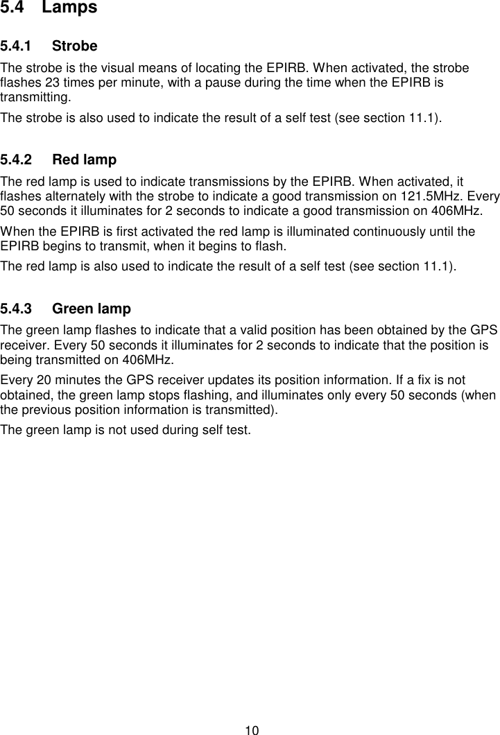 105.4 Lamps5.4.1 StrobeThe strobe is the visual means of locating the EPIRB. When activated, the strobeflashes 23 times per minute, with a pause during the time when the EPIRB istransmitting.The strobe is also used to indicate the result of a self test (see section 11.1).5.4.2  Red lampThe red lamp is used to indicate transmissions by the EPIRB. When activated, itflashes alternately with the strobe to indicate a good transmission on 121.5MHz. Every50 seconds it illuminates for 2 seconds to indicate a good transmission on 406MHz.When the EPIRB is first activated the red lamp is illuminated continuously until theEPIRB begins to transmit, when it begins to flash.The red lamp is also used to indicate the result of a self test (see section 11.1).5.4.3  Green lampThe green lamp flashes to indicate that a valid position has been obtained by the GPSreceiver. Every 50 seconds it illuminates for 2 seconds to indicate that the position isbeing transmitted on 406MHz.Every 20 minutes the GPS receiver updates its position information. If a fix is notobtained, the green lamp stops flashing, and illuminates only every 50 seconds (whenthe previous position information is transmitted).The green lamp is not used during self test.