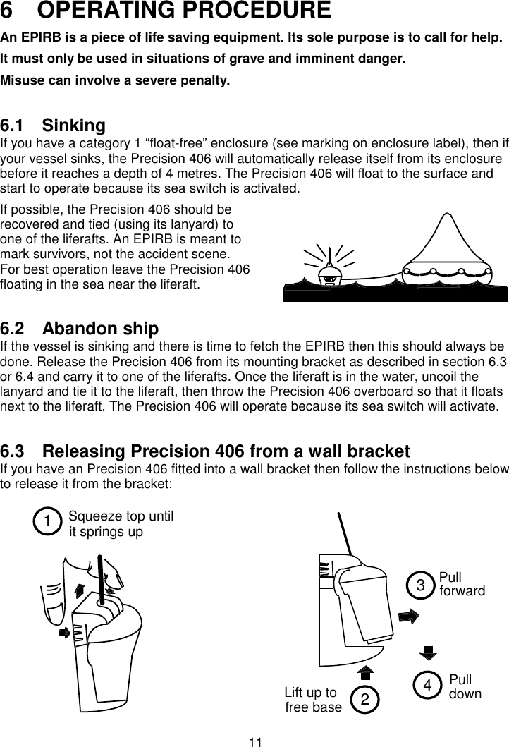 11Squeeze top untilit springs up12Lift up tofree base34Pull  forward  Pull  down 6   OPERATING PROCEDUREAn EPIRB is a piece of life saving equipment. Its sole purpose is to call for help.It must only be used in situations of grave and imminent danger.Misuse can involve a severe penalty.6.1 SinkingIf you have a category 1 “float-free” enclosure (see marking on enclosure label), then ifyour vessel sinks, the Precision 406 will automatically release itself from its enclosurebefore it reaches a depth of 4 metres. The Precision 406 will float to the surface andstart to operate because its sea switch is activated.If possible, the Precision 406 should berecovered and tied (using its lanyard) toone of the liferafts. An EPIRB is meant tomark survivors, not the accident scene.For best operation leave the Precision 406floating in the sea near the liferaft.6.2 Abandon shipIf the vessel is sinking and there is time to fetch the EPIRB then this should always bedone. Release the Precision 406 from its mounting bracket as described in section 6.3or 6.4 and carry it to one of the liferafts. Once the liferaft is in the water, uncoil thelanyard and tie it to the liferaft, then throw the Precision 406 overboard so that it floatsnext to the liferaft. The Precision 406 will operate because its sea switch will activate.6.3  Releasing Precision 406 from a wall bracketIf you have an Precision 406 fitted into a wall bracket then follow the instructions belowto release it from the bracket: