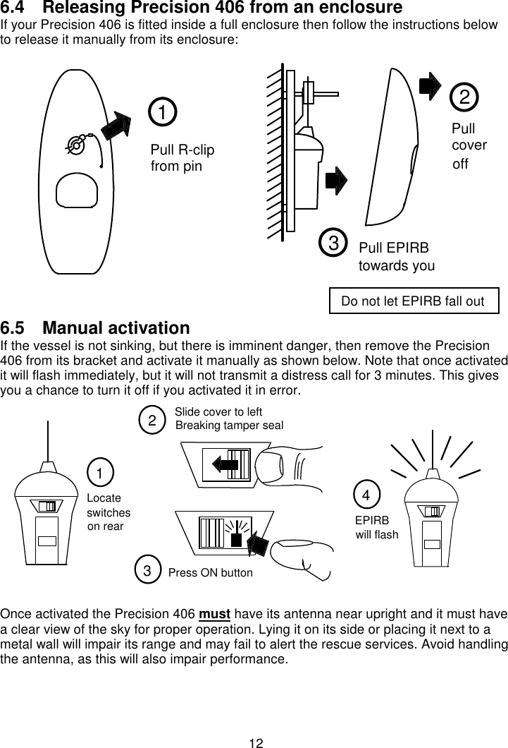 126.4  Releasing Precision 406 from an enclosureIf your Precision 406 is fitted inside a full enclosure then follow the instructions belowto release it manually from its enclosure:6.5  Manual activationIf the vessel is not sinking, but there is imminent danger, then remove the Precision406 from its bracket and activate it manually as shown below. Note that once activatedit will flash immediately, but it will not transmit a distress call for 3 minutes. This givesyou a chance to turn it off if you activated it in error.Once activated the Precision 406 must have its antenna near upright and it must havea clear view of the sky for proper operation. Lying it on its side or placing it next to ametal wall will impair its range and may fail to alert the rescue services. Avoid handlingthe antenna, as this will also impair performance.21Pull R-clipfrom pinPullcoveroff3Pull EPIRBtowards you123switchesLocateon rearPress ON button4EPIRBwill flashSlide cover to leftBreaking tamper sealDo not let EPIRB fall out