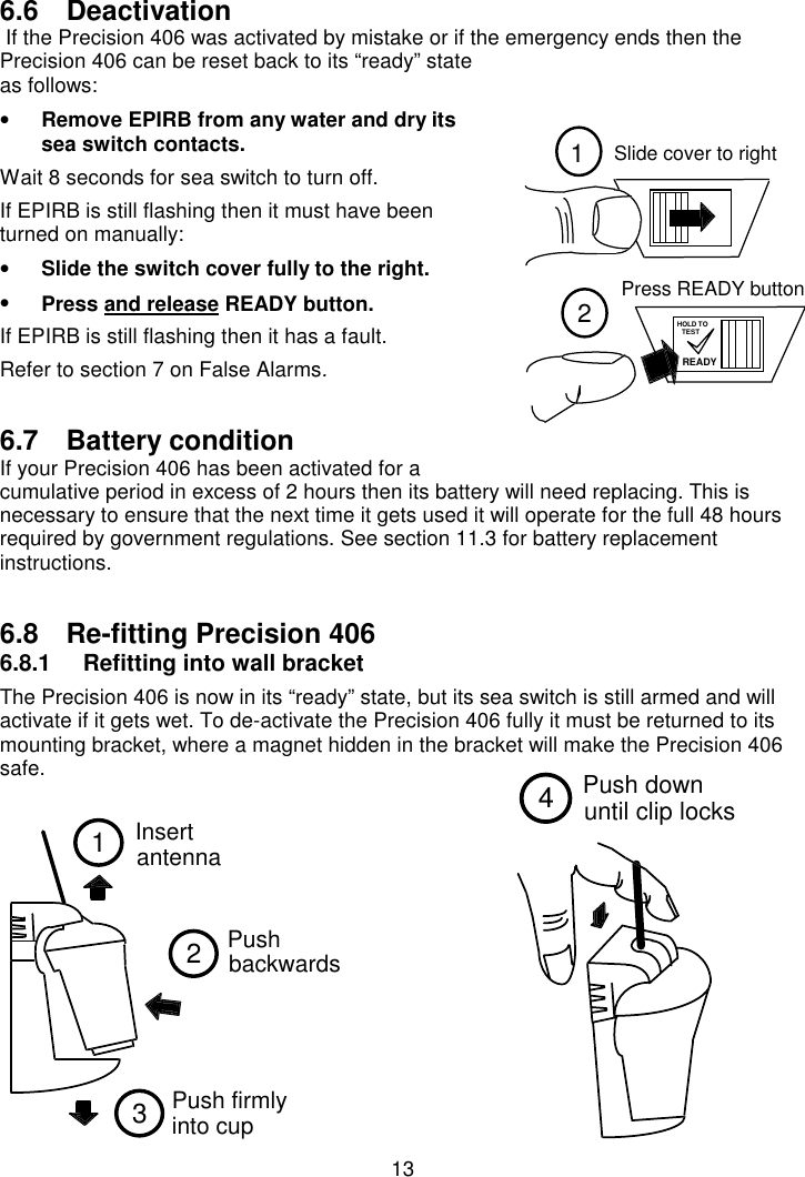 1312Slide cover to rightPress READY buttonREADYHOLD TOTEST1Insertantenna23Push  backwards  Push firmly into cup Push downuntil clip locks46.6 Deactivation If the Precision 406 was activated by mistake or if the emergency ends then thePrecision 406 can be reset back to its “ready” stateas follows:• Remove EPIRB from any water and dry itssea switch contacts.Wait 8 seconds for sea switch to turn off.If EPIRB is still flashing then it must have beenturned on manually:• Slide the switch cover fully to the right.• Press and release READY button.If EPIRB is still flashing then it has a fault.Refer to section 7 on False Alarms.6.7 Battery conditionIf your Precision 406 has been activated for acumulative period in excess of 2 hours then its battery will need replacing. This isnecessary to ensure that the next time it gets used it will operate for the full 48 hoursrequired by government regulations. See section 11.3 for battery replacementinstructions.6.8  Re-fitting Precision 4066.8.1  Refitting into wall bracketThe Precision 406 is now in its “ready” state, but its sea switch is still armed and willactivate if it gets wet. To de-activate the Precision 406 fully it must be returned to itsmounting bracket, where a magnet hidden in the bracket will make the Precision 406safe.