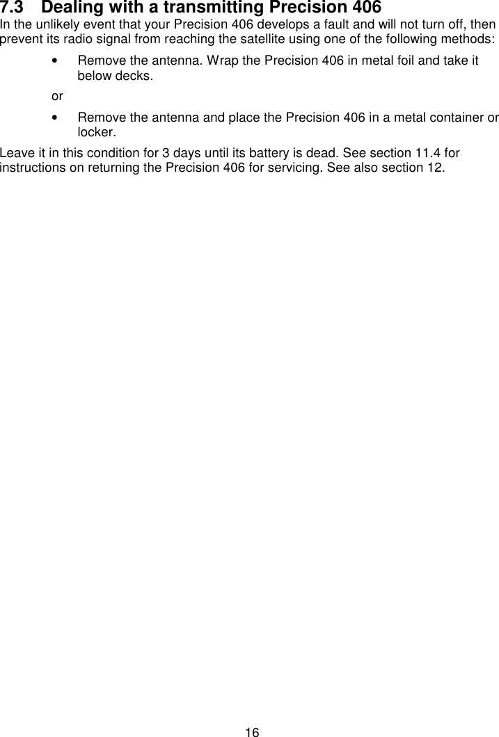 167.3  Dealing with a transmitting Precision 406In the unlikely event that your Precision 406 develops a fault and will not turn off, thenprevent its radio signal from reaching the satellite using one of the following methods:•  Remove the antenna. Wrap the Precision 406 in metal foil and take itbelow decks.or•  Remove the antenna and place the Precision 406 in a metal container orlocker.Leave it in this condition for 3 days until its battery is dead. See section 11.4 forinstructions on returning the Precision 406 for servicing. See also section 12.