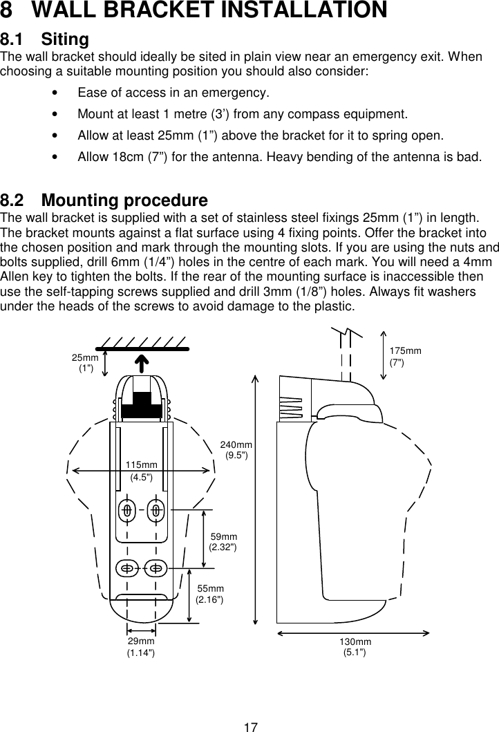 178  WALL BRACKET INSTALLATION8.1 SitingThe wall bracket should ideally be sited in plain view near an emergency exit. Whenchoosing a suitable mounting position you should also consider:•  Ease of access in an emergency.•  Mount at least 1 metre (3’) from any compass equipment.•  Allow at least 25mm (1”) above the bracket for it to spring open.•  Allow 18cm (7”) for the antenna. Heavy bending of the antenna is bad.8.2 Mounting procedureThe wall bracket is supplied with a set of stainless steel fixings 25mm (1”) in length.The bracket mounts against a flat surface using 4 fixing points. Offer the bracket intothe chosen position and mark through the mounting slots. If you are using the nuts andbolts supplied, drill 6mm (1/4”) holes in the centre of each mark. You will need a 4mmAllen key to tighten the bolts. If the rear of the mounting surface is inaccessible thenuse the self-tapping screws supplied and drill 3mm (1/8”) holes. Always fit washersunder the heads of the screws to avoid damage to the plastic.175mm(7&quot;)130mm25mm(1&quot;)29mm(1.14&quot;)59mm(2.32&quot;)55mm(2.16&quot;)240mm(9.5&quot;)115mm(4.5&quot;)(5.1&quot;)