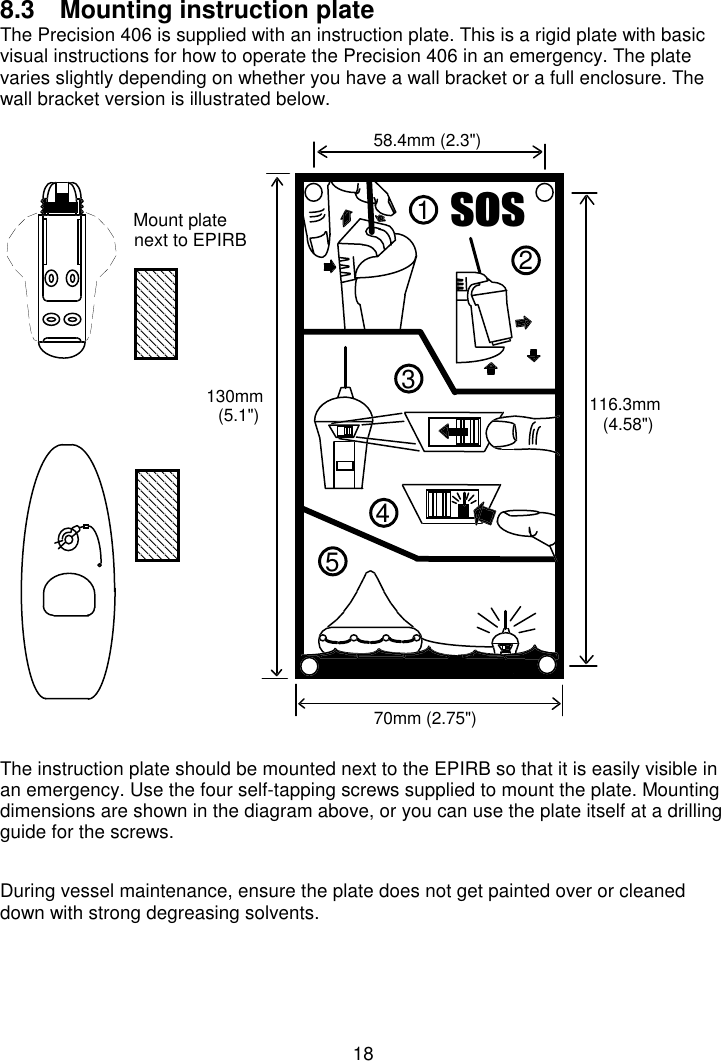 188.3  Mounting instruction plate The Precision 406 is supplied with an instruction plate. This is a rigid plate with basicvisual instructions for how to operate the Precision 406 in an emergency. The platevaries slightly depending on whether you have a wall bracket or a full enclosure. Thewall bracket version is illustrated below.The instruction plate should be mounted next to the EPIRB so that it is easily visible inan emergency. Use the four self-tapping screws supplied to mount the plate. Mountingdimensions are shown in the diagram above, or you can use the plate itself at a drillingguide for the screws.During vessel maintenance, ensure the plate does not get painted over or cleaneddown with strong degreasing solvents.VRV2134558.4mm (2.3&quot;)70mm (2.75&quot;)130mm(5.1&quot;) 116.3mm(4.58&quot;)Mount platenext to EPIRB