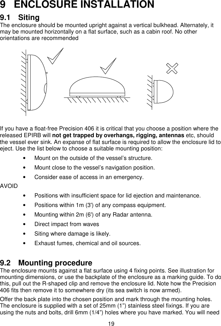 199  ENCLOSURE INSTALLATION9.1 SitingThe enclosure should be mounted upright against a vertical bulkhead. Alternately, itmay be mounted horizontally on a flat surface, such as a cabin roof. No otherorientations are recommendedIf you have a float-free Precision 406 it is critical that you choose a position where thereleased EPIRB will not get trapped by overhangs, rigging, antennas etc, shouldthe vessel ever sink. An expanse of flat surface is required to allow the enclosure lid toeject. Use the list below to choose a suitable mounting position:•  Mount on the outside of the vessel’s structure.•  Mount close to the vessel’s navigation position.•  Consider ease of access in an emergency.AVOID•  Positions with insufficient space for lid ejection and maintenance.•  Positions within 1m (3&apos;) of any compass equipment.•  Mounting within 2m (6&apos;) of any Radar antenna.•  Direct impact from waves•  Siting where damage is likely.•  Exhaust fumes, chemical and oil sources.9.2 Mounting procedureThe enclosure mounts against a flat surface using 4 fixing points. See illustration formounting dimensions, or use the backplate of the enclosure as a marking guide. To dothis, pull out the R-shaped clip and remove the enclosure lid. Note how the Precision406 fits then remove it to somewhere dry (its sea switch is now armed).Offer the back plate into the chosen position and mark through the mounting holes.The enclosure is supplied with a set of 25mm (1”) stainless steel fixings. If you areusing the nuts and bolts, drill 6mm (1/4”) holes where you have marked. You will need