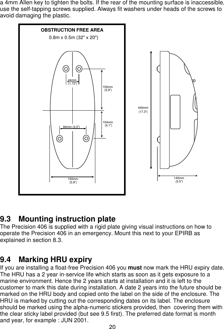 20a 4mm Allen key to tighten the bolts. If the rear of the mounting surface is inaccessible,use the self-tapping screws supplied. Always fit washers under heads of the screws toavoid damaging the plastic.9.3  Mounting instruction plateThe Precision 406 is supplied with a rigid plate giving visual instructions on how tooperate the Precision 406 in an emergency. Mount this next to your EPIRB asexplained in section 8.3.9.4  Marking HRU expiryIf you are installing a float-free Precision 406 you must now mark the HRU expiry date.The HRU has a 2 year in-service life which starts as soon as it gets exposure to amarine environment. Hence the 2 years starts at installation and it is left to thecustomer to mark this date during installation. A date 2 years into the future should bemarked on the HRU body and copied onto the label on the side of the enclosure. TheHRU is marked by cutting out the corresponding dates on its label. The enclosureshould be marked using the alpha-numeric stickers provided, then  covering them withthe clear sticky label provided (but see 9.5 first). The preferred date format is monthand year, for example : JUN 2001.150mm(5.9&quot;)84mm (3.3&quot;)44mm(1.73&quot;)104mm(4.1&quot;)150mm(5.9&quot;)440mm(17.3&quot;)140mm(5.5&quot;)OBSTRUCTION FREE AREA0.8m x 0.5m (32&quot; x 20&quot;)