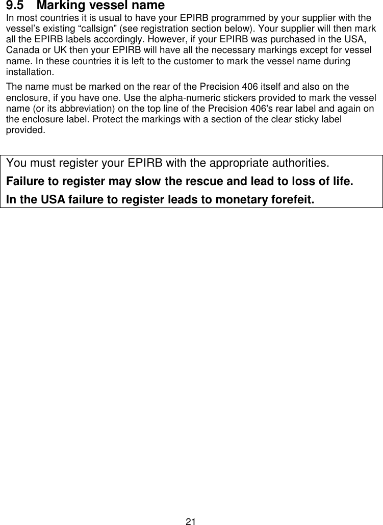 219.5  Marking vessel nameIn most countries it is usual to have your EPIRB programmed by your supplier with thevessel’s existing “callsign” (see registration section below). Your supplier will then markall the EPIRB labels accordingly. However, if your EPIRB was purchased in the USA,Canada or UK then your EPIRB will have all the necessary markings except for vesselname. In these countries it is left to the customer to mark the vessel name duringinstallation.The name must be marked on the rear of the Precision 406 itself and also on theenclosure, if you have one. Use the alpha-numeric stickers provided to mark the vesselname (or its abbreviation) on the top line of the Precision 406&apos;s rear label and again onthe enclosure label. Protect the markings with a section of the clear sticky labelprovided.You must register your EPIRB with the appropriate authorities.Failure to register may slow the rescue and lead to loss of life.In the USA failure to register leads to monetary forefeit.