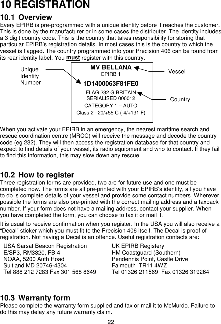 2210 REGISTRATION10.1 OverviewEvery EPIRB is pre-programmed with a unique identity before it reaches the customer.This is done by the manufacturer or in some cases the distributer. The identity includesa 3 digit country code. This is the country that takes responsibility for storing thatparticular EPIRB’s registration details. In most cases this is the country to which thevessel is flagged. The country programmed into your Precision 406 can be found fromits rear identity label. You must register with this country.MV BELLANAEPIRB 11D1400063F81FE0FLAG 232 G BRITAINSERIALISED 000012CATEGORY 1 – AUTOClass 2 –20/+55 C (-4/+131 F)When you activate your EPIRB in an emergency, the nearest maritime search andrescue coordination centre (MRCC) will receive the message and decode the countrycode (eg 232). They will then access the registration database for that country andexpect to find details of your vessel, its radio equipment and who to contact. If they failto find this information, this may slow down any rescue.10.2 How to registerThree registration forms are provided, two are for future use and one must becompleted now. The forms are all pre-printed with your EPIRB’s identity, all you haveto do is complete details of your vessel and provide some contact numbers. Whereverpossible the forms are also pre-printed with the correct mailing address and a faxbacknumber. If your form does not have a mailing address, contact your supplier. Whenyou have completed the form, you can choose to fax it or mail it.It is usual to receive confirmation when you register. In the USA you will also receive a“Decal” sticker which you must fit to the Precision 406 itself. The Decal is proof ofregistration. Not having a Decal is an offence. Useful registration contacts are:USA Sarsat Beacon RegistrationE/SP3, RM3320, FB-4NOAA, 5200 Auth RoadSuitland MD 20746-4304Tel 888 212 7283 Fax 301 568 8649UK EPIRB RegisteryHM Coastguard (Southern)Pendennis Point, Castle DriveFalmouth  TR11 4WZTel 01326 211569  Fax 01326 31926410.3 Warranty formPlease complete the warranty form supplied and fax or mail it to McMurdo. Failure todo this may delay any future warranty claim.VesselUniqueIdentityNumberCountry