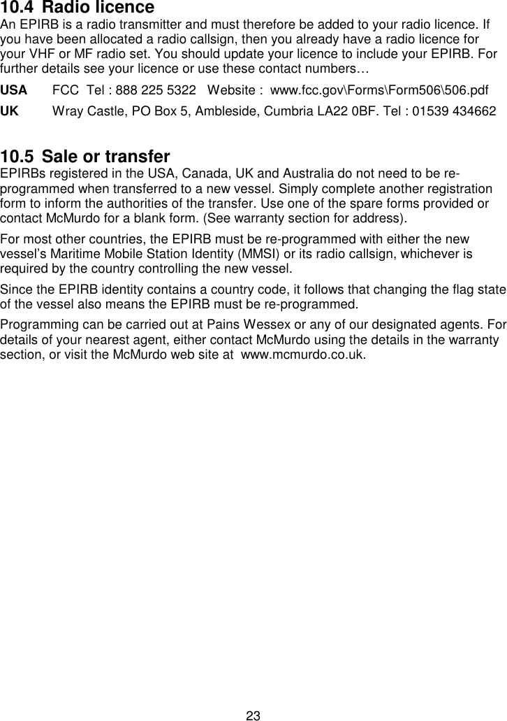 2310.4 Radio licenceAn EPIRB is a radio transmitter and must therefore be added to your radio licence. Ifyou have been allocated a radio callsign, then you already have a radio licence foryour VHF or MF radio set. You should update your licence to include your EPIRB. Forfurther details see your licence or use these contact numbers…USA FCC  Tel : 888 225 5322   Website :  www.fcc.gov\Forms\Form506\506.pdfUK Wray Castle, PO Box 5, Ambleside, Cumbria LA22 0BF. Tel : 01539 43466210.5 Sale or transferEPIRBs registered in the USA, Canada, UK and Australia do not need to be re-programmed when transferred to a new vessel. Simply complete another registrationform to inform the authorities of the transfer. Use one of the spare forms provided orcontact McMurdo for a blank form. (See warranty section for address).For most other countries, the EPIRB must be re-programmed with either the newvessel’s Maritime Mobile Station Identity (MMSI) or its radio callsign, whichever isrequired by the country controlling the new vessel.Since the EPIRB identity contains a country code, it follows that changing the flag stateof the vessel also means the EPIRB must be re-programmed.Programming can be carried out at Pains Wessex or any of our designated agents. Fordetails of your nearest agent, either contact McMurdo using the details in the warrantysection, or visit the McMurdo web site at  www.mcmurdo.co.uk.