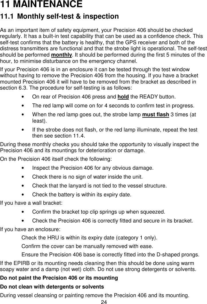 2411 MAINTENANCE11.1 Monthly self-test &amp; inspectionAs an important item of safety equipment, your Precision 406 should be checkedregularly. It has a built-in test capability that can be used as a confidence check. Thisself-test confirms that the battery is healthy, that the GPS receiver and both of thedistress transmitters are functional and that the strobe light is operational. The self-testshould be performed monthly. It should be performed during the first 5 minutes of thehour, to minimise disturbance on the emergency channel.If your Precision 406 is in an enclosure it can be tested through the test windowwithout having to remove the Precision 406 from the housing. If you have a bracketmounted Precision 406 it will have to be removed from the bracket as described insection 6.3. The procedure for self-testing is as follows:•  On rear of Precision 406 press and hold the READY button.•  The red lamp will come on for 4 seconds to confirm test in progress.•  When the red lamp goes out, the strobe lamp must flash 3 times (atleast).•  If the strobe does not flash, or the red lamp illuminate, repeat the testthen see section 11.4.During these monthly checks you should take the opportunity to visually inspect thePrecision 406 and its mountings for deterioration or damage.On the Precision 406 itself check the following:•  Inspect the Precision 406 for any obvious damage.•  Check there is no sign of water inside the unit.•  Check that the lanyard is not tied to the vessel structure.•  Check the battery is within its expiry date.If you have a wall bracket:•  Confirm the bracket top clip springs up when squeezed.•  Check the Precision 406 is correctly fitted and secure in its bracket.If you have an enclosure:Check the HRU is within its expiry date (category 1 only).Confirm the cover can be manually removed with ease.Ensure the Precision 406 base is correctly fitted into the D-shaped prongs.If the EPIRB or its mounting needs cleaning then this should be done using warmsoapy water and a damp (not wet) cloth. Do not use strong detergents or solvents.Do not paint the Precision 406 or its mountingDo not clean with detergents or solventsDuring vessel cleansing or painting remove the Precision 406 and its mounting.