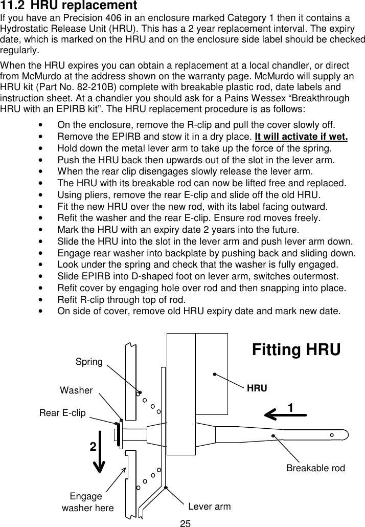 2511.2 HRU replacementIf you have an Precision 406 in an enclosure marked Category 1 then it contains aHydrostatic Release Unit (HRU). This has a 2 year replacement interval. The expirydate, which is marked on the HRU and on the enclosure side label should be checkedregularly.When the HRU expires you can obtain a replacement at a local chandler, or directfrom McMurdo at the address shown on the warranty page. McMurdo will supply anHRU kit (Part No. 82-210B) complete with breakable plastic rod, date labels andinstruction sheet. At a chandler you should ask for a Pains Wessex “BreakthroughHRU with an EPIRB kit”. The HRU replacement procedure is as follows:•  On the enclosure, remove the R-clip and pull the cover slowly off.•  Remove the EPIRB and stow it in a dry place. It will activate if wet.•  Hold down the metal lever arm to take up the force of the spring.•  Push the HRU back then upwards out of the slot in the lever arm.•  When the rear clip disengages slowly release the lever arm.•  The HRU with its breakable rod can now be lifted free and replaced.•  Using pliers, remove the rear E-clip and slide off the old HRU.•  Fit the new HRU over the new rod, with its label facing outward.•  Refit the washer and the rear E-clip. Ensure rod moves freely.•  Mark the HRU with an expiry date 2 years into the future.•  Slide the HRU into the slot in the lever arm and push lever arm down.•  Engage rear washer into backplate by pushing back and sliding down.•  Look under the spring and check that the washer is fully engaged.•  Slide EPIRB into D-shaped foot on lever arm, switches outermost.•  Refit cover by engaging hole over rod and then snapping into place.•  Refit R-clip through top of rod.•  On side of cover, remove old HRU expiry date and mark new date.12Breakable rodHRULever armSpringEngagewasher hereRear E-clipFitting HRUWasher