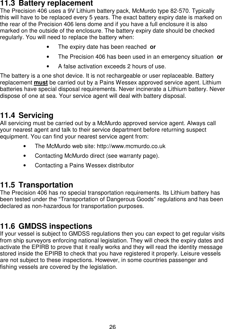 2611.3 Battery replacementThe Precision 406 uses a 9V Lithium battery pack, McMurdo type 82-570. Typicallythis will have to be replaced every 5 years. The exact battery expiry date is marked onthe rear of the Precision 406 lens dome and if you have a full enclosure it is alsomarked on the outside of the enclosure. The battery expiry date should be checkedregularly. You will need to replace the battery when:•  The expiry date has been reached  or•  The Precision 406 has been used in an emergency situation  or•  A false activation exceeds 2 hours of use.The battery is a one shot device. It is not rechargeable or user replaceable. Batteryreplacement must be carried out by a Pains Wessex approved service agent. Lithiumbatteries have special disposal requirements. Never incinerate a Lithium battery. Neverdispose of one at sea. Your service agent will deal with battery disposal.11.4 ServicingAll servicing must be carried out by a McMurdo approved service agent. Always callyour nearest agent and talk to their service department before returning suspectequipment. You can find your nearest service agent from:•  The McMurdo web site: http://www.mcmurdo.co.uk•  Contacting McMurdo direct (see warranty page).•  Contacting a Pains Wessex distributor11.5 TransportationThe Precision 406 has no special transportation requirements. Its Lithium battery hasbeen tested under the “Transportation of Dangerous Goods” regulations and has beendeclared as non-hazardous for transportation purposes.11.6 GMDSS inspectionsIf your vessel is subject to GMDSS regulations then you can expect to get regular visitsfrom ship surveyors enforcing national legislation. They will check the expiry dates andactivate the EPIRB to prove that it really works and they will read the identity messagestored inside the EPIRB to check that you have registered it properly. Leisure vesselsare not subject to these inspections. However, in some countries passenger andfishing vessels are covered by the legislation.