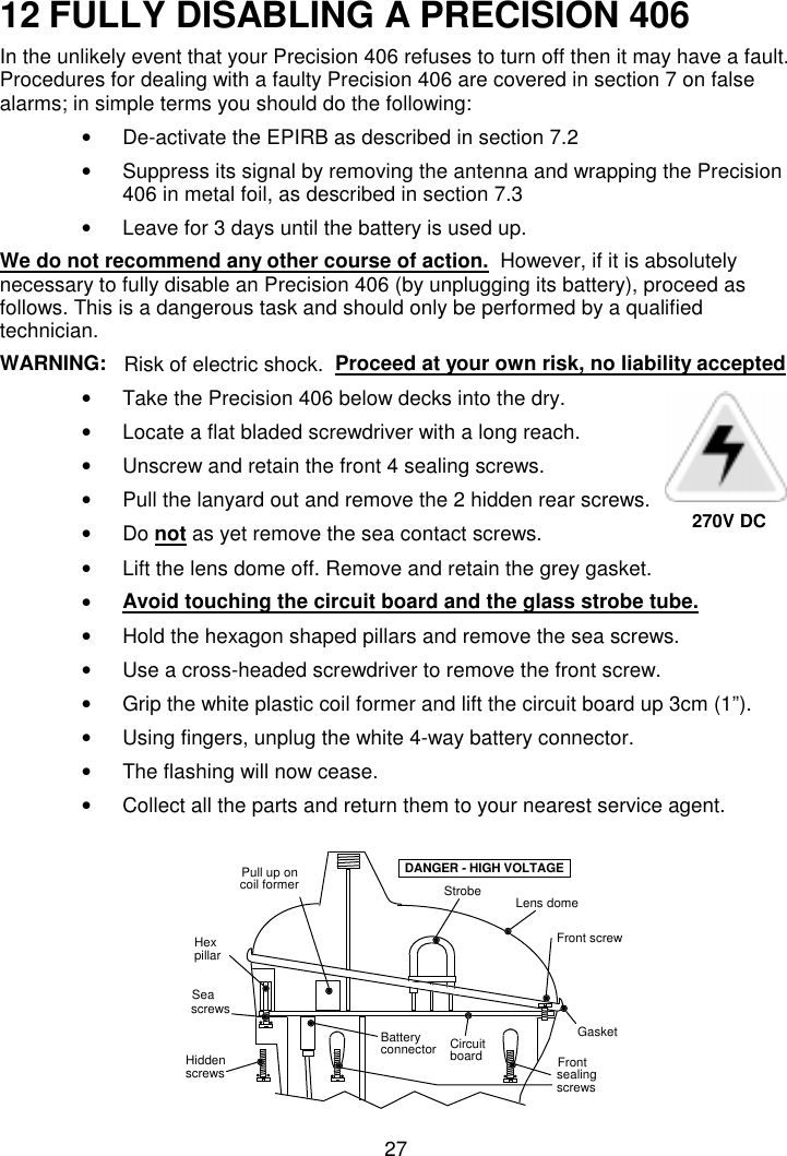 2712 FULLY DISABLING A PRECISION 406In the unlikely event that your Precision 406 refuses to turn off then it may have a fault.Procedures for dealing with a faulty Precision 406 are covered in section 7 on falsealarms; in simple terms you should do the following:•  De-activate the EPIRB as described in section 7.2•  Suppress its signal by removing the antenna and wrapping the Precision406 in metal foil, as described in section 7.3•  Leave for 3 days until the battery is used up.We do not recommend any other course of action.  However, if it is absolutelynecessary to fully disable an Precision 406 (by unplugging its battery), proceed asfollows. This is a dangerous task and should only be performed by a qualifiedtechnician.WARNING:  Risk of electric shock.  Proceed at your own risk, no liability accepted•  Take the Precision 406 below decks into the dry.•  Locate a flat bladed screwdriver with a long reach.•  Unscrew and retain the front 4 sealing screws.•  Pull the lanyard out and remove the 2 hidden rear screws.• Do not as yet remove the sea contact screws.•  Lift the lens dome off. Remove and retain the grey gasket.• Avoid touching the circuit board and the glass strobe tube.•  Hold the hexagon shaped pillars and remove the sea screws.•  Use a cross-headed screwdriver to remove the front screw.•  Grip the white plastic coil former and lift the circuit board up 3cm (1”).•  Using fingers, unplug the white 4-way battery connector.•  The flashing will now cease.•  Collect all the parts and return them to your nearest service agent.StrobeFront screwGasketHiddenscrewsSeascrewsBatteryconnectorDANGER - HIGH VOLTAGEsealingscrewsFrontpillarHexPull up oncoil formerLens domeCircuitboard270V DC