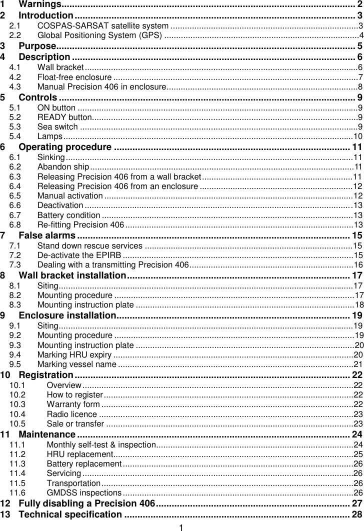 11 Warnings................................................................................................................ 22 Introduction........................................................................................................... 32.1 COSPAS-SARSAT satellite system ...............................................................................32.2 Global Positioning System (GPS) ..................................................................................43 Purpose.................................................................................................................. 54 Description ............................................................................................................ 64.1 Wall bracket...................................................................................................................64.2 Float-free enclosure.......................................................................................................74.3 Manual Precision 406 in enclosure.................................................................................85 Controls ................................................................................................................. 95.1 ON button ......................................................................................................................95.2 READY button................................................................................................................95.3 Sea switch .....................................................................................................................95.4 Lamps..........................................................................................................................106 Operating procedure .......................................................................................... 116.1 Sinking.........................................................................................................................116.2 Abandon ship...............................................................................................................116.3 Releasing Precision 406 from a wall bracket................................................................116.4 Releasing Precision 406 from an enclosure .................................................................126.5 Manual activation.........................................................................................................126.6 Deactivation.................................................................................................................136.7 Battery condition ..........................................................................................................136.8 Re-fitting Precision 406................................................................................................137 False alarms ........................................................................................................ 157.1 Stand down rescue services ........................................................................................157.2 De-activate the EPIRB .................................................................................................157.3 Dealing with a transmitting Precision 406.....................................................................168 Wall bracket installation..................................................................................... 178.1 Siting............................................................................................................................178.2 Mounting procedure .....................................................................................................178.3 Mounting instruction plate ............................................................................................189 Enclosure installation......................................................................................... 199.1 Siting............................................................................................................................199.2 Mounting procedure .....................................................................................................199.3 Mounting instruction plate ............................................................................................209.4 Marking HRU expiry .....................................................................................................209.5 Marking vessel name ...................................................................................................2110 Registration......................................................................................................... 2210.1 Overview..................................................................................................................2210.2 How to register.........................................................................................................2210.3 Warranty form ..........................................................................................................2210.4 Radio licence ...........................................................................................................2310.5 Sale or transfer ........................................................................................................2311 Maintenance ........................................................................................................ 2411.1 Monthly self-test &amp; inspection...................................................................................2411.2 HRU replacement.....................................................................................................2511.3 Battery replacement.................................................................................................2611.4 Servicing..................................................................................................................2611.5 Transportation..........................................................................................................2611.6 GMDSS inspections.................................................................................................2612 Fully disabling a Precision 406.......................................................................... 2713 Technical specification ...................................................................................... 28