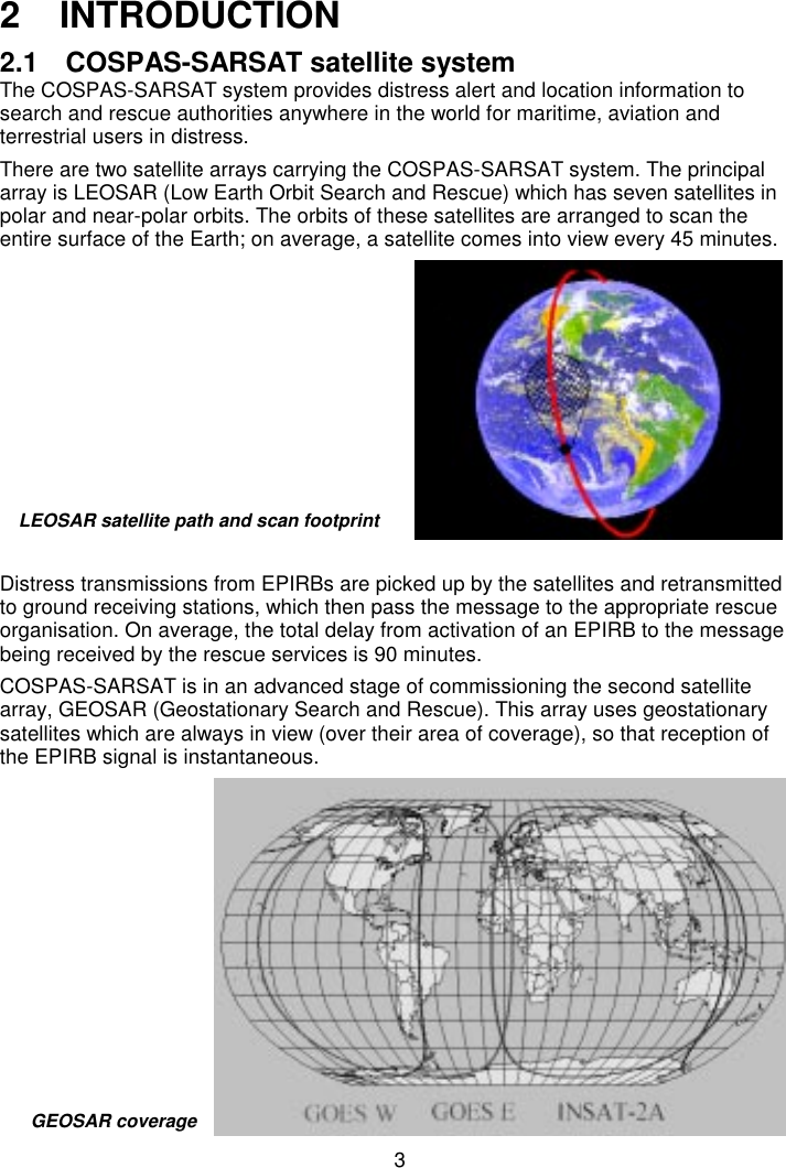 32  INTRODUCTION2.1  COSPAS-SARSAT satellite systemThe COSPAS-SARSAT system provides distress alert and location information tosearch and rescue authorities anywhere in the world for maritime, aviation andterrestrial users in distress.There are two satellite arrays carrying the COSPAS-SARSAT system. The principalarray is LEOSAR (Low Earth Orbit Search and Rescue) which has seven satellites inpolar and near-polar orbits. The orbits of these satellites are arranged to scan theentire surface of the Earth; on average, a satellite comes into view every 45 minutes.Distress transmissions from EPIRBs are picked up by the satellites and retransmittedto ground receiving stations, which then pass the message to the appropriate rescueorganisation. On average, the total delay from activation of an EPIRB to the messagebeing received by the rescue services is 90 minutes.COSPAS-SARSAT is in an advanced stage of commissioning the second satellitearray, GEOSAR (Geostationary Search and Rescue). This array uses geostationarysatellites which are always in view (over their area of coverage), so that reception ofthe EPIRB signal is instantaneous.LEOSAR satellite path and scan footprintGEOSAR coverage