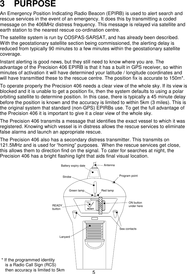 53   PURPOSEAn Emergency Position Indicating Radio Beacon (EPIRB) is used to alert search andrescue services in the event of an emergency. It does this by transmitting a codedmessage on the 406MHz distress frequency. This message is relayed via satellite andearth station to the nearest rescue co-ordination centre.The satellite system is run by COSPAS-SARSAT, and has already been described.With the geostationary satellite section being commissioned, the alerting delay isreduced from typically 90 minutes to a few minutes within the geostationary satellitecoverage.Instant alerting is good news, but they still need to know where you are. Theadvantage of the Precision 406 EPIRB is that it has a built in GPS receiver, so withinminutes of activation it will have determined your latitude / longitude coordinates andwill have transmitted these to the rescue centre. The position fix is accurate to 150m*.To operate properly the Precision 406 needs a clear view of the whole sky. If its view isblocked and it is unable to get a position fix, then the system defaults to using a polarorbiting satellite to determine position. In this case, there is typically a 45 minute delaybefore the position is known and the accuracy is limited to within 5km (3 miles). This isthe original system that standard (non-GPS) EPIRBs use. To get the full advantage ofthe Precision 406 it is important to give it a clear view of the whole sky.The Precision 406 transmits a message that identifies the exact vessel to which it wasregistered. Knowing which vessel is in distress allows the rescue services to eliminatefalse alarms and launch an appropriate rescue.The Precision 406 also has a secondary distress transmitter. This transmits on121.5MHz and is used for “homing” purposes.  When the rescue services get close,this allows them to direction find on the signal. To cater for searches at night, thePrecision 406 has a bright flashing light that aids final visual location.SEALREADYTESTPRESS TOAntennaStrobeGreen lampProgram pointSea contactsLanyardON buttonunder hereREADYbuttonBattery expiry dateRed lamp* If the programmed identity   is a Radio Call Sign (RCS)   then accuracy is limited to 5km