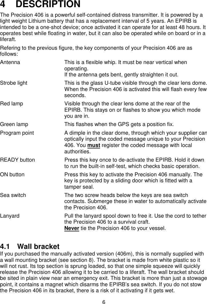 64   DESCRIPTIONThe Precision 406 is a powerful self-contained distress transmitter. It is powered by alight weight Lithium battery that has a replacement interval of 5 years. An EPIRB isintended to be a one-shot device; once activated it can operate for at least 48 hours. Itoperates best while floating in water, but it can also be operated while on board or in aliferaft.Refering to the previous figure, the key components of your Precision 406 are asfollows:Antenna This is a flexible whip. It must be near vertical whenoperating.If the antenna gets bent, gently straighten it out.Strobe light This is the glass U-tube visible through the clear lens dome.When the Precision 406 is activated this will flash every fewseconds.Red lamp Visible through the clear lens dome at the rear of theEPIRB. This stays on or flashes to show you which modeyou are in.Green lamp This flashes when the GPS gets a position fix.Program point A dimple in the clear dome, through which your supplier canoptically input the coded message unique to your Precision406. You must register the coded message with localauthorities.READY button Press this key once to de-activate the EPIRB. Hold it downto run the built-in self-test, which checks basic operation.ON button Press this key to activate the Precision 406 manually. Thekey is protected by a sliding door which is fitted with atamper seal.Sea switch The two screw heads below the keys are sea switchcontacts. Submerge these in water to automatically activatethe Precision 406.Lanyard Pull the lanyard spool down to free it. Use the cord to tetherthe Precision 406 to a survival craft.Never tie the Precision 406 to your vessel.4.1 Wall bracketIf you purchased the manually activated version (406m), this is normally supplied witha wall mounting bracket (see section 8). The bracket is made from white plastic so itwill not rust. Its top section is sprung loaded, so that one simple squeeze will quicklyrelease the Precision 406 allowing it to be carried to a liferaft. The wall bracket shouldbe sited in plain view near an emergency exit. This bracket is more than just a stowagepoint, it contains a magnet which disarms the EPIRB’s sea switch. If you do not stowthe Precision 406 in its bracket, there is a risk of it activating if it gets wet.