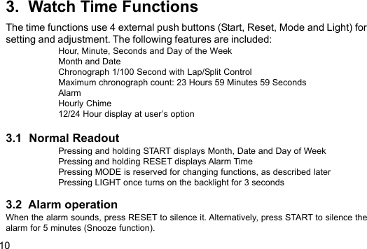 103.  Watch Time FunctionsThe time functions use 4 external push buttons (Start, Reset, Mode and Light) forsetting and adjustment. The following features are included:Hour, Minute, Seconds and Day of the WeekMonth and DateChronograph 1/100 Second with Lap/Split ControlMaximum chronograph count: 23 Hours 59 Minutes 59 SecondsAlarmHourly Chime12/24 Hour display at user’s option3.1  Normal ReadoutPressing and holding START displays Month, Date and Day of WeekPressing and holding RESET displays Alarm TimePressing MODE is reserved for changing functions, as described laterPressing LIGHT once turns on the backlight for 3 seconds3.2  Alarm operationWhen the alarm sounds, press RESET to silence it. Alternatively, press START to silence thealarm for 5 minutes (Snooze function).