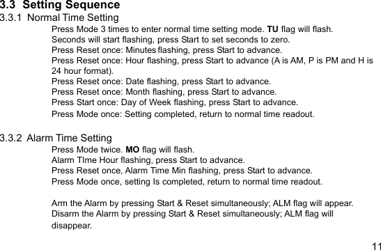 113.3  Setting Sequence3.3.1  Normal Time SettingPress Mode 3 times to enter normal time setting mode. TU flag will flash.Seconds will start flashing, press Start to set seconds to zero.Press Reset once: Minutes flashing, press Start to advance.Press Reset once: Hour flashing, press Start to advance (A is AM, P is PM and H is24 hour format).Press Reset once: Date flashing, press Start to advance.Press Reset once: Month flashing, press Start to advance.Press Start once: Day of Week flashing, press Start to advance.Press Mode once: Setting completed, return to normal time readout.3.3.2  Alarm Time SettingPress Mode twice. MO flag will flash.Alarm TIme Hour flashing, press Start to advance.Press Reset once, Alarm Time Min flashing, press Start to advance.Press Mode once, setting Is completed, return to normal time readout.Arm the Alarm by pressing Start &amp; Reset simultaneously; ALM flag will appear.Disarm the Alarm by pressing Start &amp; Reset simultaneously; ALM flag willdisappear.