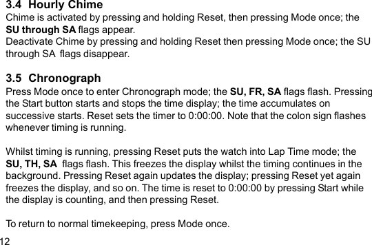 123.4  Hourly ChimeChime is activated by pressing and holding Reset, then pressing Mode once; theSU through SA flags appear.Deactivate Chime by pressing and holding Reset then pressing Mode once; the SUthrough SA  flags disappear.3.5  ChronographPress Mode once to enter Chronograph mode; the SU, FR, SA flags flash. Pressingthe Start button starts and stops the time display; the time accumulates onsuccessive starts. Reset sets the timer to 0:00:00. Note that the colon sign flasheswhenever timing is running.Whilst timing is running, pressing Reset puts the watch into Lap Time mode; theSU, TH, SA  flags flash. This freezes the display whilst the timing continues in thebackground. Pressing Reset again updates the display; pressing Reset yet againfreezes the display, and so on. The time is reset to 0:00:00 by pressing Start whilethe display is counting, and then pressing Reset.To return to normal timekeeping, press Mode once.