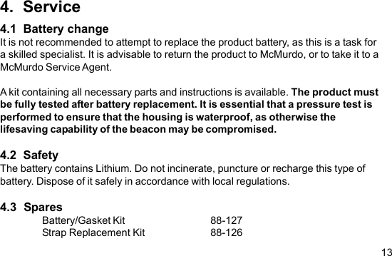 134.  Service4.1  Battery changeIt is not recommended to attempt to replace the product battery, as this is a task fora skilled specialist. It is advisable to return the product to McMurdo, or to take it to aMcMurdo Service Agent.A kit containing all necessary parts and instructions is available. The product mustbe fully tested after battery replacement. It is essential that a pressure test isperformed to ensure that the housing is waterproof, as otherwise thelifesaving capability of the beacon may be compromised.4.2  SafetyThe battery contains Lithium. Do not incinerate, puncture or recharge this type ofbattery. Dispose of it safely in accordance with local regulations.4.3  SparesBattery/Gasket Kit 88-127Strap Replacement Kit 88-126