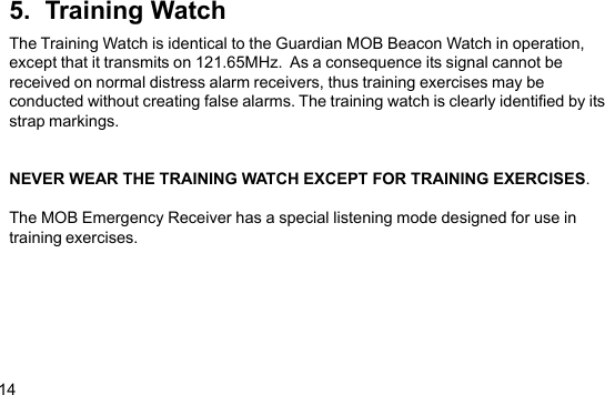 145.  Training WatchThe Training Watch is identical to the Guardian MOB Beacon Watch in operation,except that it transmits on 121.65MHz.  As a consequence its signal cannot bereceived on normal distress alarm receivers, thus training exercises may beconducted without creating false alarms. The training watch is clearly identified by itsstrap markings.NEVER WEAR THE TRAINING WATCH EXCEPT FOR TRAINING EXERCISES.The MOB Emergency Receiver has a special listening mode designed for use intraining exercises.