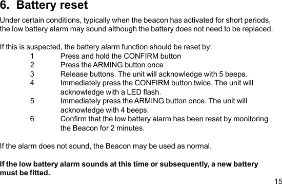 156.  Battery resetUnder certain conditions, typically when the beacon has activated for short periods,the low battery alarm may sound although the battery does not need to be replaced.If this is suspected, the battery alarm function should be reset by:1 Press and hold the CONFIRM button2 Press the ARMING button once3 Release buttons. The unit will acknowledge with 5 beeps.4 Immediately press the CONFIRM button twice. The unit willacknowledge with a LED flash.5 Immediately press the ARMING button once. The unit willacknowledge with 4 beeps.6 Confirm that the low battery alarm has been reset by monitoringthe Beacon for 2 minutes.If the alarm does not sound, the Beacon may be used as normal.If the low battery alarm sounds at this time or subsequently, a new batterymust be fitted.