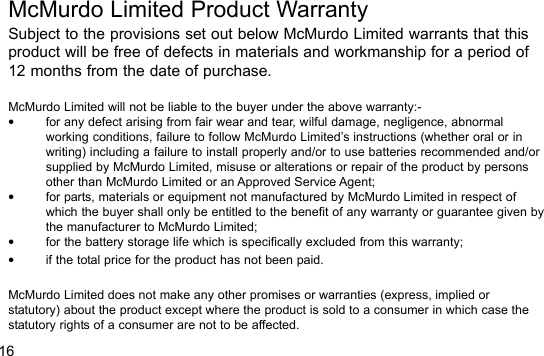 16McMurdo Limited Product WarrantySubject to the provisions set out below McMurdo Limited warrants that thisproduct will be free of defects in materials and workmanship for a period of12 months from the date of purchase.McMurdo Limited will not be liable to the buyer under the above warranty:-•for any defect arising from fair wear and tear, wilful damage, negligence, abnormalworking conditions, failure to follow McMurdo Limited’s instructions (whether oral or inwriting) including a failure to install properly and/or to use batteries recommended and/orsupplied by McMurdo Limited, misuse or alterations or repair of the product by personsother than McMurdo Limited or an Approved Service Agent;•for parts, materials or equipment not manufactured by McMurdo Limited in respect ofwhich the buyer shall only be entitled to the benefit of any warranty or guarantee given bythe manufacturer to McMurdo Limited;•for the battery storage life which is specifically excluded from this warranty;•if the total price for the product has not been paid.McMurdo Limited does not make any other promises or warranties (express, implied orstatutory) about the product except where the product is sold to a consumer in which case thestatutory rights of a consumer are not to be affected.