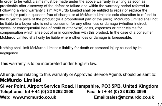 17In order to be valid, claims must be made under the above warranty in writing as soon aspracticable after discovery of the defect or failure and within the warranty period referred to.Following a valid warranty claim McMurdo Limited shall be entitled to repair or replace theproduct (or part) in question free of charge, or at McMurdo Limited’s sole discretion to refund tothe buyer the price of the product (or a proportional part of the price). McMurdo Limited shall notbe liable to a buyer who is not a consumer for any other loss or damage (whether indirect,special or consequential loss of profit or otherwise) costs, expenses or other claims forcompensation which arise out of or in connection with this product. In the case of a consumerMcMurdo Limited shall only be liable where other loss or damage is foreseeable.Nothing shall limit McMurdo Limited’s liability for death or personal injury caused by itsnegligence.This warranty is to be interpreted under English law.All enquiries relating to this warranty or Approved Service Agents should be sent to:McMurdo LimitedSilver Point, Airport Service Road, Hampshire, PO3 5PB, United KingdomTelephone:  Int + 44 (0) 23 9262 3900            Fax:  Int + 44 (0) 23 9262 3999Web:  www.mcmurdo.co.uk                            Email:sales@mcmurdo.co.uk