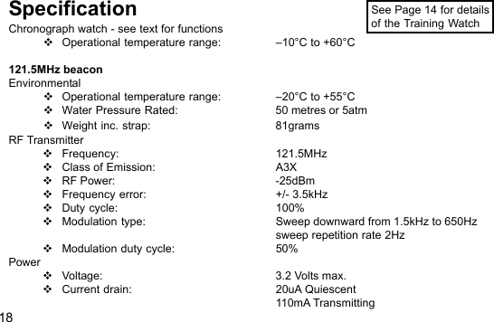 18SpecificationChronograph watch - see text for functionsOperational temperature range: –10°C to +60°C121.5MHz beaconEnvironmentalOperational temperature range: –20°C to +55°CWater Pressure Rated: 50 metres or 5atmWeight inc. strap: 81gramsRF TransmitterFrequency: 121.5MHzClass of Emission: A3XRF Power: -25dBmFrequency error: +/- 3.5kHzDuty cycle: 100%Modulation type: Sweep downward from 1.5kHz to 650Hzsweep repetition rate 2HzModulation duty cycle: 50%PowerVoltage: 3.2 Volts max.Current drain: 20uA Quiescent110mA TransmittingSee Page 14 for detailsof the Training Watch