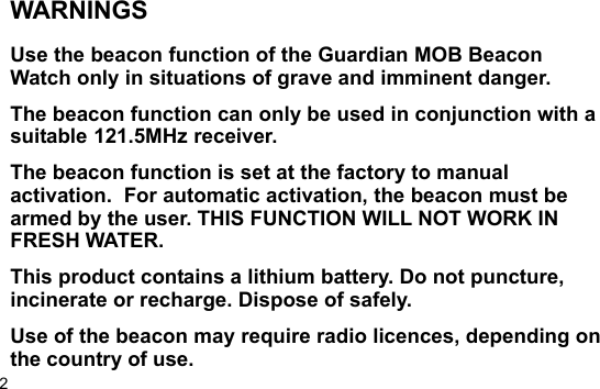 2WARNINGSUse the beacon function of the Guardian MOB BeaconWatch only in situations of grave and imminent danger.The beacon function can only be used in conjunction with asuitable 121.5MHz receiver.The beacon function is set at the factory to manualactivation.  For automatic activation, the beacon must bearmed by the user. THIS FUNCTION WILL NOT WORK INFRESH WATER.This product contains a lithium battery. Do not puncture,incinerate or recharge. Dispose of safely.Use of the beacon may require radio licences, depending onthe country of use.