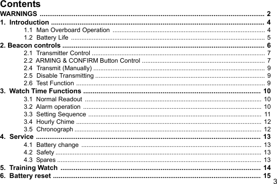 3ContentsWARNINGS ....................................................................................................................... 21.  Introduction ................................................................................................................. 41.1  Man Overboard Operation ........................................................................................ 41.2  Battery Life ................................................................................................................ 52. Beacon controls ........................................................................................................... 62.1  Transmitter Control .................................................................................................... 72.2  ARMING &amp; CONFIRM Button Control ....................................................................... 72.4  Transmit (Manually) ................................................................................................... 92.5  Disable Transmitting .................................................................................................. 92.6  Test Function ............................................................................................................. 93.  Watch Time Functions .............................................................................................. 103.1  Normal Readout ...................................................................................................... 103.2  Alarm operation ....................................................................................................... 103.3  Setting Sequence .................................................................................................... 113.4  Hourly Chime ........................................................................................................... 123.5  Chronograph ............................................................................................................ 124.  Service ....................................................................................................................... 134.1  Battery change ........................................................................................................ 134.2  Safety ....................................................................................................................... 134.3  Spares ...................................................................................................................... 135.  Training Watch .......................................................................................................... 146.  Battery reset .............................................................................................................. 15