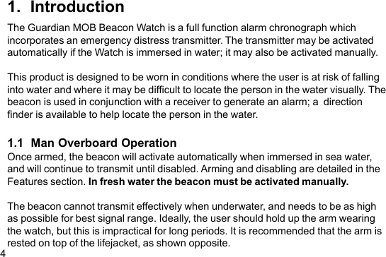 41.  IntroductionThe Guardian MOB Beacon Watch is a full function alarm chronograph whichincorporates an emergency distress transmitter. The transmitter may be activatedautomatically if the Watch is immersed in water; it may also be activated manually.This product is designed to be worn in conditions where the user is at risk of fallinginto water and where it may be difficult to locate the person in the water visually. Thebeacon is used in conjunction with a receiver to generate an alarm; a  directionfinder is available to help locate the person in the water.1.1  Man Overboard OperationOnce armed, the beacon will activate automatically when immersed in sea water,and will continue to transmit until disabled. Arming and disabling are detailed in theFeatures section. In fresh water the beacon must be activated manually.The beacon cannot transmit effectively when underwater, and needs to be as highas possible for best signal range. Ideally, the user should hold up the arm wearingthe watch, but this is impractical for long periods. It is recommended that the arm isrested on top of the lifejacket, as shown opposite.