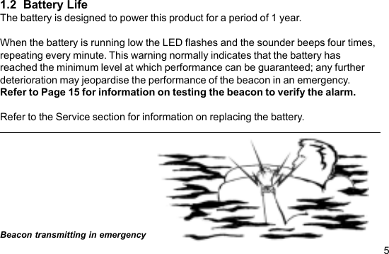 51.2  Battery LifeThe battery is designed to power this product for a period of 1 year.When the battery is running low the LED flashes and the sounder beeps four times,repeating every minute. This warning normally indicates that the battery hasreached the minimum level at which performance can be guaranteed; any furtherdeterioration may jeopardise the performance of the beacon in an emergency.Refer to Page 15 for information on testing the beacon to verify the alarm.Refer to the Service section for information on replacing the battery.Beacon transmitting in emergency